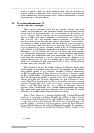 sensitive to women’s needs and can be expanded rapidly, they have provided real 
economic benefits to their members. With a membership of 25,000 workers in Manila and 
50,000 nationwide, they are aiming to develop into a strong national institution to represent 
low-income women micro-entrepreneurs. 
5.3. Strengths and weaknesses of 
current trade union strategies 
These women’s organizations show both the strengths of current trade union 
strategies and their weaknesses. Their strengths are that they have gone out and organized 
in areas where it was not thought possible. They have utilized aid from NGOs (Mitter says 
they are “immensely fundable”) and have attracted support from middle -class women to 
make up for lack of local resources and extend the organizational capacity of the trade 
union movement. They have combined union-type strategies of campaigning for 
government protection and negotiating with suppliers and customers, with cooperative-type 
strategies of making available small loans and increasing incomes through joint 
supply and marketing. On the other hand, we have to note the relatively small numbers of 
members compared to the relevant population: in India, WWF has 85,000 members and 
SEWA 120,000. In the Philippines, Patamaba has now achieved a membership of 12,400, 
but reported in 1995 that more than half of the old local chapters were inactive and that 
more than half of the active chapters were new ones. 8 Patamaba also shows the difficulties 
that are caused when project funding ends; when Danida support ended in 1995, it had to 
launch fund-raising enterprises to cover the costs of administration. Problems in the 
women’s groups at local level have been reported such as weak leadership, personal 
conflicts, lack of management skills, at the heart of which is the lack of self-confidence 
that comes from a wider patriarchal culture. 
The promoters of the Save the Children project in the Philippines learned that a 
longer timescale was needed to grow the grass roots of the organization and that it had to 
narrow its focus, changing to a more businesslike orientation as the project aid came to an 
end. The Women Home-based Workers Association that grew out of the project learned 
that the essential ingredient of sustainable organizing was quickly to provide a tangible 
benefit that members could only gain by working together (the provision of cheaper raw 
materials was crucial here) but to give local groups more time to learn how to work 
together. The different timescales and aims of the members and the professional promoters 
meant that the organization had to be split into two parts, a permanent organization and 
advisory group. They found that there was a problem of maintaining grass-roots 
governance of the organization as it grew. It needed management capacity and business 
skills, which meant hiring professional management with all that entails for potential 
conflict between expert knowledge and democratic decision-making. 
Some of these problems can be anticipated and planned for in the establishment and 
growth of any democratic organization. Certainly, the problems of lack of member 
participation, professional influence and the need to build up managerial capacity are faced 
by trade unions (and cooperatives) in general. The problems are intensified, though, by the 
particular problems of working in the informal sector; a membership that is difficult to 
identify, difficult to keep in touch with and difficult to bring together for joint actions. 
Finally, there is one underlying question that needs to be raised. The best examples of trade 
8 Lazo (1996). 
Working Papers/informal Sector WP1 27 
 