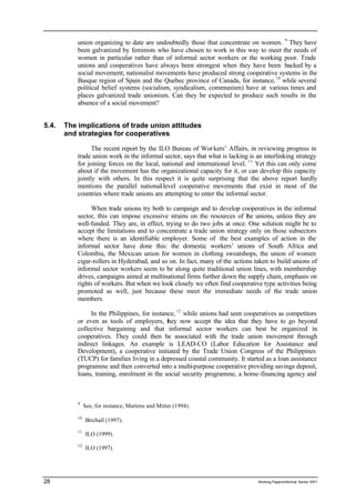 union organizing to date are undoubtedly those that concentrate on women. 9 They have 
been galvanized by feminists who have chosen to work in this way to meet the needs of 
women in particular rather than of informal sector workers or the working poor. Trade 
unions and cooperatives have always been strongest when they have been backed by a 
social movement; nationalist movements have produced strong cooperative systems in the 
Basque region of Spain and the Quebec province of Canada, for instance, 10 while several 
political belief systems (socialism, syndicalism, communism) have at various times and 
places galvanized trade unionism. Can they be expected to produce such results in the 
absence of a social movement? 
5.4. The implications of trade union attitudes 
and strategies for cooperatives 
The recent report by the ILO Bureau of Wor kers’ Affairs, in reviewing progress in 
trade union work in the informal sector, says that what is lacking is an interlinking strategy 
for joining forces on the local, national and international level. 11 Yet this can only come 
about if the movement has the organizational capacity for it, or can develop this capacity 
jointly with others. In this respect it is quite surprising that the above report hardly 
mentions the parallel national-level cooperative movements that exist in most of the 
countries where trade unions are attempting to enter the informal sector. 
When trade unions try both to campaign and to develop cooperatives in the informal 
sector, this can impose excessive strains on the resources of the unions, unless they are 
well-funded. They are, in effect, trying to do two jobs at once. One solution might be to 
accept the limitations and to concentrate a trade union strategy only on those subsectors 
where there is an identifiable employer. Some of the best examples of action in the 
informal sector have done this: the domestic workers’ unions of South Africa and 
Colombia, the Mexican union for women in clothing sweatshops, the union of women 
cigar-rollers in Hyderabad, and so on. In fact, many of the actions taken to build unions of 
informal sector workers seem to be along quite traditional union lines, with membership 
drives, campaigns aimed at multinational firms further down the supply chain, emphasis on 
rights of workers. But when we look closely we often find cooperative type activities being 
promoted as well, just because these meet the immediate needs of the trade union 
members. 
In the Philippines, for instance, 12 while unions had seen cooperatives as competitors 
or even as tools of employers, they now accept the idea that they have to go beyond 
collective bargaining and that informal sector workers can best be organized in 
cooperatives. They could then be associated with the trade union movement through 
indirect linkages. An example is LEAD-CO (Labor Education for Assistance and 
Development), a cooperative initiated by the Trade Union Congress of the Philippines 
(TUCP) for families living in a depressed coastal community. It started as a loan assistance 
programme and then converted into a multi-purpose cooperative providing savings deposit, 
loans, training, enrolment in the social security programme, a home-financing agency and 
9 See, for instance, Martens and Mitter (1994). 
10 Birchall (1997). 
11 ILO (1999). 
12 ILO (1997). 
28 Working Papers/informal Sector WP1 
 