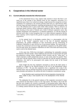 6. Cooperatives in the informal sector 
6.1. Current attitudes towards the informal sector 
At the international level, it may surprise trade unionists to know that there is not 
much use of the concept of the informal sector by the cooperative movement. In a 
superficial sense, there is no worked out strategy, simply because the concept has not been 
considered. For cooperatives, the economy presents itself more as a split between urban 
and rural, large and small enterprises, exporting and producing for local consumption, and 
so on. The informal sector is seen as part of this wider economy. There is, however, an 
equivalent duality between official, registered cooperatives that are mainly in the rural 
areas focusing on the needs of farmers and a kind of informal cooperative sector, that 
includes unregistered “pre-cooperatives” or informal cooperatives. As with the concept of 
informal sector, there is some recognition that it is in these informal cooperatives that the 
future dynamic will be found for the growth of genuine member-owned and controlled 
cooperatives. 1 
At the national level, in developing countries there is a preoccupation with the 
survival of the “formal” cooperative sector in the face of structural adjustment 
programmes, the gradual withdrawal of state involvement and the restructuring of 
cooperative federations to cope with the loss of government funding. The main priority is 
to ensure the commercial survival of large agricultural cooperatives in the global market. 
Like the trade unions, the cooperative federations are short of the skills and resources they 
need to work in the informal sector. 
At the same time, NGOs have developed a methodology for sustainable economic 
development with poor people, which emphasizes the provision of microcredit and small 
pre-cooperatives among women, indigenous (tribal) societies and the “urban poor”, in 
which cooperative models predominate and are, to some extent, taken for granted. These 
work more with the regional offices of the ICA than they do with the national cooperative 
federations, who tend to be preoccupied with coping with the needs of the formal 
cooperative sector. 
Some insight into how the cooperative movement is seen by the trade unions is 
provided in a Report by the Director-General of the ILO to the International Labour 
Conference of 1991. 2 He says that cooperatives have a significant role to play in the 
informal sector, since its informal associations are pre-cooperatives in nature and based on 
same principles and traditions. He confirms the lack of cooperative commitment, saying: 
It may therefore seem surprising that the formal cooperative movement has 
been unable to play a more dynamic role in the development of the informal 
sector. 
The explanation lies in the general weakness of the cooperative movement in many 
cities and the fact that where it exists it is for wage earners. The failure is due to the fact 
that they have tended to be viewed as instruments of government policy rather than as 
genuine autonomous organizations and there is a general disillusionment with them. There 
is a striking contrast between the large official cooperatives and the more authentic pre- 
1 Birchall (1997). 
2 ILO (1991). 
30 Working Papers/informal Sector WP1 
 