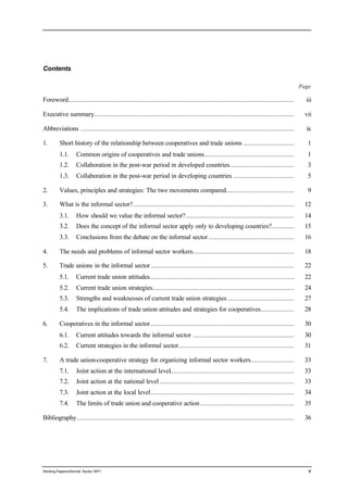 Contents 
Page 
Foreword................................................................................................................................. iii 
Executive summary.................................................................................................................. vii 
Abbreviations .......................................................................................................................... ix 
1. Short history of the relationship between cooperatives and trade unions ............................. 1 
1.1. Common origins of cooperatives and trade unions ................................................... 1 
1.2. Collaboration in the post-war period in developed countries..................................... 3 
1.3. Collaboration in the post-war period in developing countries ................................... 5 
2. Values, principles and strategies: The two movements compared....................................... 9 
3. What is the informal sector?............................................................................................ 12 
3.1. How should we value the informal sector?.............................................................. 14 
3.2. Does the concept of the informal sector apply only to developing countries?............. 15 
3.3. Conclusions from the debate on the informal sector ................................................. 16 
4. The needs and problems of informal sector workers.......................................................... 18 
5. Trade unions in the informal sector .................................................................................. 22 
5.1. Current trade union attitudes .................................................................................. 22 
5.2. Current trade union strategies................................................................................. 24 
5.3. Strengths and weaknesses of current trade union strategies ...................................... 27 
5.4. The implications of trade union attitudes and strategies for cooperatives................... 28 
6. Cooperatives in the informal sector .................................................................................. 30 
6.1. Current attitudes towards the informal sector .......................................................... 30 
6.2. Current strategies in the informal sector.................................................................. 31 
7. A trade union-cooperative strategy for organizing informal sector workers......................... 33 
7.1. Joint action at the international level....................................................................... 33 
7.2. Joint action at the national level ............................................................................. 33 
7.3. Joint action at the local level.................................................................................. 34 
7.4. The limits of trade union and cooperative action...................................................... 35 
Bibliography ............................................................................................................................ 36 
Working Papers/informal Sector WP1 v 
 
