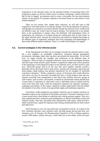 cooperatives in the informal sector, but the potential benefits of associating them with 
cooperatives proper are obvious: better access to markets, technology, modern institutions. 
But for this to happen “governments need to create a favourable, but non-interventionist 
climate, for the growth of a genuine cooperative movement based on, and rooted in, local 
cultural traditions”. 3 
There are two reasons why, despite these criticisms, we will still want to link 
cooperatives with trade unions in a common strategy. First, the development of a positive, 
well-thought-out cooperative movement attitude towards the informal sector would not be 
too difficult a task, nor would it take too long to produce. The elements for it are already 
there, in the commitment to similar values, the familiarity with participatory forms of 
organization, the experience of working among the working poor and, to some extent, in 
the urban informal sector. Second, the cooperative movement has detailed knowledge of 
the different types of cooperative enterprise and of the advantages and disadvantages of 
these under different market conditions. There is a wealth of knowledge to be tapped. 
6.2. Current strategies in the informal sector 
At the international level there are no strategies towards the informal sector as such, 
but a new emphasis on sustainable cooperatives, promoted through participatory 
development techniques rather than top-down government-led intervention. At the local 
level, we might consider the strengths and weaknesses of the different types of 
cooperative. There are types of cooperative that have a poor record in developing countries 
and other types whose record is good. Workers’ cooperatives might seem to have potential 
in the organizing of self-employed workers in the informal sector, yet their record is quite 
poor. Successful groups tend to be the ones that come together naturally around a 
particular activity that lends itself to joint action: catering and restaurants; quarrying and 
stone-cutting; candle -making; and garment manufacture are all examples of successful 
cooperative enterprise. 4 Worker cooperative rescues of businesses that would otherwise 
close down can also be successful, provided they have a strong business plan and can 
separate ownership from management in their day-to-day working. However, groups of 
craft workers, such as tailors, silversmiths, woodcarvers and furniture makers benefit from 
a looser form of cooperative in which they work as individuals and are credited with the 
value of the items they make, while the cooperative organizes raw materials, machinery, 
workshops and markets. In this respect, industrial workers might benefit from the further 
development of an urban version of an agricultural supply and marketing cooperative. 
Everywhere, credit cooperatives are popular, relatively easy to organize and have an 
immediate impact on the livelihood of the people concerned. Consumer cooperatives have 
a more mixed record, often failing or continuing only with government support. They are a 
quite sophisticated form, relying on good management, an efficient distribution system and 
customer loyalty. They have succeeded when organized by trade unions, which provide a 
stable customer base, capital for expansion and a strong institutional base for their control 
and supervision. 
Social insurance is one very successful type of cooperative activity. In a report to the 
ILO, Ginneken describes some informal sector self-help groups that provide their own 
insurance cover. In Tanzania, the Mwanayamala Cooperative in Dar es Salaam organizes 
around 1,000 market vendors who pay a small daily rate to rent stands, which also goes 
3 ILO (1991), pp. 36-37. 
4 Harper (1991). 
Working Papers/informal Sector WP1 31 
 