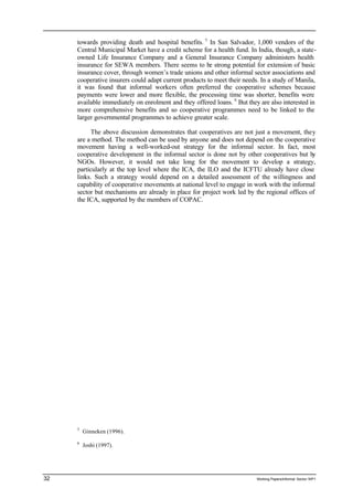 towards providing death and hospital benefits. 5 In San Salvador, 1,000 vendors of the 
Central Municipal Market have a credit scheme for a health fund. In India, though, a state-owned 
Life Insurance Company and a General Insurance Company administers health 
insurance for SEWA members. There seems to be strong potential for extension of basic 
insurance cover, through women’s trade unions and other informal sector associations and 
cooperative insurers could adapt current products to meet their needs. In a study of Manila, 
it was found that informal workers often preferred the cooperative schemes because 
payments were lower and more flexible, the processing time was shorter, benefits were 
available immediately on enrolment and they offered loans. 6 But they are also interested in 
more comprehensive benefits and so cooperative programmes need to be linked to the 
larger governmental programmes to achieve greater scale. 
The above discussion demonstrates that cooperatives are not just a movement, they 
are a method. The method can be used by anyone and does not depend on the cooperative 
movement having a well-worked-out strategy for the informal sector. In fact, most 
cooperative development in the informal sector is done not by other cooperatives but by 
NGOs. However, it would not take long for the movement to develop a strategy, 
particularly at the top level where the ICA, the ILO and the ICFTU already have close 
links. Such a strategy would depend on a detailed assessment of the willingness and 
capability of cooperative movements at national level to engage in work with the informal 
sector but mechanisms are already in place for project work led by the regional offices of 
the ICA, supported by the members of COPAC. 
5 Ginneken (1996). 
6 Joshi (1997). 
32 Working Papers/informal Sector WP1 
 