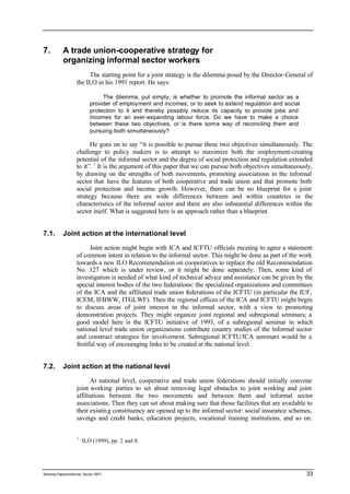 7. A trade union-cooperative strategy for 
organizing informal sector workers 
The starting point for a joint strategy is the dilemma posed by the Director-General of 
the ILO in his 1991 report. He says: 
The dilemma, put simply, is whether to promote the informal sector as a 
provider of employment and incomes; or to seek to extend regulation and social 
protection to it and thereby possibly reduce its capacity to provide jobs and 
incomes for an ever-expanding labour force. Do we have to make a choice 
between these two objectives, or is there some way of reconciling them and 
pursuing both simultaneously? 
He goes on to say “it is possible to pursue these two objectives simultaneously. The 
challenge to policy makers is to attempt to maximize both the employment-creating 
potential of the informal sector and the degree of social protection and regulation extended 
to it”. 1 It is the argument of this paper that we can pursue both objectives simultaneously, 
by drawing on the strengths of both movements, promoting associations in the informal 
sector that have the features of both cooperative and trade union and that promote both 
social protection and income growth. However, there can be no blueprint for a joint 
strategy because there are wide differences between and within countries in the 
characteristics of the informal sector and there are also substantial differences within the 
sector itself. What is suggested here is an approach rather than a blueprint. 
7.1. Joint action at the international level 
Joint action might begin with ICA and ICFTU officials meeting to agree a statement 
of common intent in relation to the informal sector. This might be done as part of the work 
towards a new ILO Recommendation on cooperatives to replace the old Recommendation 
No. 127 which is under review, or it might be done separately. Then, some kind of 
investigation is needed of what kind of technical advice and assistance can be given by the 
special interest bodies of the two federations: the specialized organizations and committees 
of the ICA and the affiliated trade union federations of the ICFTU (in particular the IUF, 
ICEM, IFBWW, ITGLWF). Then the regional offices of the ICA and ICFTU might begin 
to discuss areas of joint interest in the informal sector, with a view to promoting 
demonstration projects. They might organize joint regional and subregional seminars; a 
good model here is the ICFTU initiative of 1993, of a subregional seminar in which 
national level trade union organizations contribute country studies of the informal sector 
and construct strategies for involvement. Subregional ICFTU/ICA seminars would be a 
fruitful way of encouraging links to be created at the national level. 
7.2. Joint action at the national level 
At national level, cooperative and trade union federations should initially convene 
joint working parties to set about removing legal obstacles to joint working and joint 
affiliations between the two movements and between them and informal sector 
associations. Then they can set about making sure that those facilities that are available to 
their existin g constituency are opened up to the informal sector: social insurance schemes, 
savings and credit banks, education projects, vocational training institutions, and so on. 
1 ILO (1999), pp. 2 and 8. 
Working Papers/informal Sector WP1 33 
 
