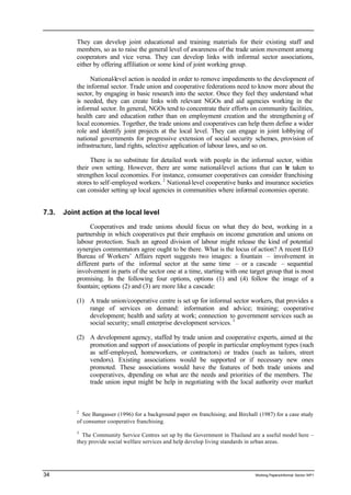 They can develop joint educational and training materials for their existing staff and 
members, so as to raise the general level of awareness of the trade union movement among 
cooperators and vice versa. They can develop links with informal sector associations, 
either by offering affiliation or some kind of joint working group. 
National-level action is needed in order to remove impediments to the development of 
the informal sector. Trade union and cooperative federations need to know more about the 
sector, by engaging in basic research into the sector. Once they feel they understand what 
is needed, they can create links with relevant NGOs and aid agencies working in the 
informal sector. In general, NGOs tend to concentrate their efforts on community facilities, 
health care and education rather than on employment creation and the strengthenin g of 
local economies. Together, the trade unions and cooperatives can help them define a wider 
role and identify joint projects at the local level. They can engage in joint lobbying of 
national governments for progressive extension of social security schemes, provision of 
infrastructure, land rights, selective application of labour laws, and so on. 
There is no substitute for detailed work with people in the informal sector, within 
their own setting. However, there are some national-level actions that can be taken to 
strengthen local economies. For instance, consumer cooperatives can consider franchising 
stores to self-employed workers. 2 National-level cooperative banks and insurance societies 
can consider setting up local agencies in communities where informal economies operate. 
7.3. Joint action at the local level 
Cooperatives and trade unions should focus on what they do best, working in a 
partnership in which cooperatives put their emphasis on income generation and unions on 
labour protection. Such an agreed division of labour might release the kind of potential 
synergies commentators agree ought to be there. What is the locus of action? A recent ILO 
Bureau of Workers’ Affairs report suggests two images: a fountain – involvement in 
different parts of the informal sector at the same time – or a cascade – sequential 
involvement in parts of the sector one at a time, starting with one target group that is most 
promising. In the following four options, options (1) and (4) follow the image of a 
fountain; options (2) and (3) are more like a cascade: 
(1) A trade union/cooperative centre is set up for informal sector workers, that provides a 
range of services on demand: information and advice; training; cooperative 
development; health and safety at work; connection to government services such as 
social security; small enterprise development services. 3 
(2) A development agency, staffed by trade union and cooperative experts, aimed at the 
promotion and support of associations of people in particular employment types (such 
as self-employed, homeworkers, or contractors) or trades (such as tailors, street 
vendors). Existing associations would be supported or if necessary new ones 
promoted. These associations would have the features of both trade unions and 
cooperatives, depending on what are the needs and priorities of the members. The 
trade union input might be help in negotiating with the local authority over market 
2 See Bangasser (1996) for a background paper on franchising; and Birchall (1987) for a case study 
of consumer cooperative franchising. 
3 The Community Service Centres set up by the Government in Thailand are a useful model here – 
they provide social welfare services and help develop living standards in urban areas. 
34 Working Papers/informal Sector WP1 
 