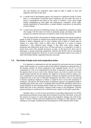 sites and facilities, the cooperative input might be help in supply of tools and 
equipment and credit to buy these. 
(3) A similar kind of development agency, but focused on a particular locality in which 
there is a concentration of informal sector enterprises, but also where the locus of 
action is geographical and based on the needs of residents. Union action might 
include campaigning for land rights and infrastructure; cooperative action might 
include organization of homeworkers, a mutual childcare association, an association 
of street cleaners. 
(4) A trade union focussed on mobilizing women, but supported by cooperative experts 
who engage with the needs of women in particular groups, providing credit, skills 
training, raw materials and access to markets in order to raise their incomes. 
This last option leads to the question of whether organizations that organize people by 
gender or trade at regional or national levels should be trade unions or cooperatives. The 
question is partly a pragmatic one; in some countries such as India it is much easier to 
register as a trade union, while in others such as Malaysia it is easier to register 
cooperatives. 4 One important point, though, is that when trade unions engage in 
production and trading they need to hive off these activities to a cooperative in order to 
protect their assets from possible downturns in trade. At the local level, there may be 
advantages in groups remaining unregistered, informal and flexible and not encumbered 
with government interference. However, as soon as an organization needs to own assets or 
trade with limited liability, registration becomes necessary. 
7.4. The limits of trade union and cooperative action 
It is important to understand not only the potential for joint action but also its natural 
limits. Social security can, to some extent, be provided by cooperatives (along the lines of 
the frie ndly societies on which cooperatives were originally based). Yet if it is to be 
comprehensive it has to be underpinned by the State. Cooperatives and trade unions and 
the agencies they set up to work in the informal sector, can work to extend cover from 
mutual benefit societies but the ultimate aim might be to become delivery agencies for 
more comprehensive state-sponsored schemes. Business development can be provided by 
cooperatives but, in the case of individual entrepreneurs who have a drive to succeed and 
to become significant employers of labour, it might be best to leave their promotion to 
employers’ associations and small business development agencies. Occupational health is 
something that unions may want to campaign about and provide information about, but it 
should probably be done through primary health care services, with trained occupational 
health staff such as the community volunteer health workers in the Philippines. Utilizing 
present structures to extend services to informal sector workers is obviously a good idea. 
Similarly, there is a role for local government in providing infrastructure, for NGOs 
and national governments in providing social assistance for poverty alleviation. In the end, 
the measure of success of a joint trade union and cooperative strategy may well be the 
extent to which it blends with and complements the strategies of other agencies, while 
making its own unique contribution from the perspective of the informal sector worker. 
4 Mitter (1989). 
Working Papers/informal Sector WP1 35 
 