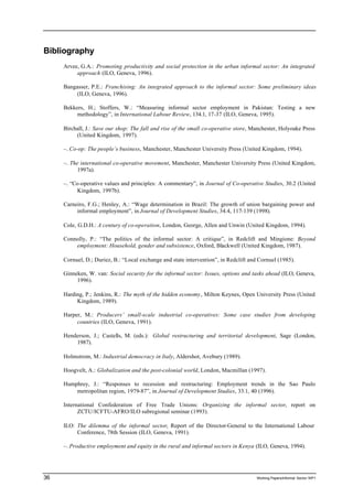 Bibliography 
Arvee, G.A.: Promoting productivity and social protection in the urban informal sector: An integrated 
approach (ILO, Geneva, 1996). 
Bangasser, P.E.: Franchising: An integrated approach to the informal sector: Some preliminary ideas 
(ILO, Geneva, 1996). 
Bekkers, H.; Stoffers, W.: “Measuring informal sector employment in Pakistan: Testing a new 
methodology”, in International Labour Review, 134.1, 17-37 (ILO, Geneva, 1995). 
Birchall, J.: Save our shop: The fall and rise of the small co-operative store, Manchester, Holyoake Press 
(United Kingdom, 1997). 
–. Co-op: The people’s business, Manchester, Manchester University Press (United Kingdom, 1994). 
–. The international co-operative movement, Manchester, Manchester University Press (United Kingdom, 
1997a). 
–. “Co-operative values and principles: A commentary”, in Journal of Co-operative Studies, 30.2 (United 
Kingdom, 1997b). 
Carneiro, F.G.; Henley, A.: “Wage determination in Brazil: The growth of union bargaining power and 
informal employment”, in Journal of Development Studies, 34.4, 117-139 (1998). 
Cole, G.D.H.: A century of co-operation, London, George, Allen and Unwin (United Kingdom, 1994). 
Connolly, P.: “The politics of the informal sector: A critique”, in Redclift and Mingione: Beyond 
employment: Household, gender and subsistence, Oxford, Blackwell (United Kingdom, 1987). 
Cornuel, D.; Duriez, B.: “Local exchange and state intervention”, in Redclift and Cornuel (1985). 
Ginneken, W. van: Social security for the informal sector: Issues, options and tasks ahead (ILO, Geneva, 
1996). 
Harding, P.; Jenkins, R.: The myth of the hidden economy, Milton Keynes, Open University Press (United 
Kingdom, 1989). 
Harper, M.: Producers’ small-scale industrial co-operatives: Some case studies from developing 
countries (ILO, Geneva, 1991). 
Henderson, J.; Castells, M. (eds.): Global restructuring and territorial development, Sage (London, 
1987). 
Holmstrom, M.: Industrial democracy in Italy, Aldershot, Avebury (1989). 
Hoogvelt, A.: Globalization and the post-colonial world, London, Macmillan (1997). 
Humphrey, J.: “Responses to recession and restructuring: Employment trends in the Sao Paulo 
metropolitan region, 1979-87”, in Journal of Development Studies, 33.1, 40 (1996). 
International Confederation of Free Trade Unions: Organizing the informal sector, report on 
ZCTU/ICFTU-AFRO/ILO subregional seminar (1993). 
ILO: The dilemma of the informal sector, Report of the Director-General to the International Labour 
Conference, 78th Session (ILO, Geneva, 1991). 
–. Productive employment and equity in the rural and informal sectors in Kenya (ILO, Geneva, 1994). 
36 Working Papers/informal Sector WP1 
 