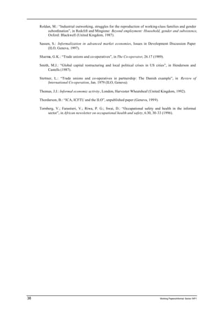Roldan, M.: “Industrial outworking, struggles for the reproduction of working-class families and gender 
subordination”, in Redclift and Mingione: Beyond employment: Household, gender and subsistence, 
Oxford: Blackwell (United Kingdom, 1987). 
Sassen, S.: Informalization in advanced market economies, Issues in Development Discussion Paper 
(ILO, Geneva, 1997). 
Sharma, G.K.: “Trade unions and co-operatives”, in The Co-operator, 26.17 (1989). 
Smith, M.J.: “Global capital restructuring and local political crises in US cities”, in Henderson and 
Castells (1987). 
Stettner, L.: “Trade unions and co-operatives in partnership: The Danish example”, in Review of 
International Co-operation, Jan. 1979 (ILO, Geneva). 
Thomas, J.J.: Informal economic activity, London, Harvester Wheatsheaf (United Kingdom, 1992). 
Thordarson, B.: “ICA, ICFTU and the ILO”, unpublished paper (Geneva, 1999). 
Tornberg, V.; Farastieri, V.; Riwa, P. G.; Swai, D.: “Occupational safety and health in the informal 
sector”, in African newsletter on occupational health and safety, 6.30, 30-33 (1996). 
38 Working Papers/informal Sector WP1 
 