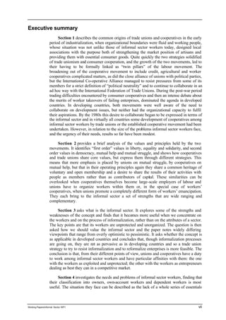 Executive summary 
Section 1 describes the common origins of trade unions and cooperatives in the early 
period of industrialization, when organizational boundaries were fluid and working people, 
whose situation was not unlike those of informal sector workers today, designed local 
associations with the purpose both of strengthening the market position of artisans and 
providing them with essential consumer goods. Quite quickly the two strategies solidified 
of trade unionism and consumer cooperation, and the growth of the two movements, led to 
their having to be formally linked as “twin pillars” of the labour movement. The 
broadening out of the cooperative movement to include credit, agricultural and worker 
cooperatives complicated matters, as did the close alliance of unions with political parties, 
but the International Co-operative Alliance managed to resist pressures from some of its 
members for a strict definition of “political neutrality” and to continue to collaborate in an 
ad hoc way with the International Federation of Trade Unions. During the post-war period 
trading difficulties encountered by consumer cooperatives and then an intense debate about 
the merits of worker takeovers of failing enterprises, dominated the agenda in developed 
countries. In developing countries, both movements were well aware of the need to 
collaborate on development issues, but neither had the organizational capacity to fulfil 
their aspirations. By the 1980s this desire to collaborate began to be expressed in terms of 
the informal sector and in virtually all countries some development of cooperatives among 
informal sector workers by trade unions or the established cooperative movement had been 
undertaken. However, in relation to the size of the problems informal sector workers face, 
and the urgency of their needs, results so far have been modest. 
Section 2 provides a brief analysis of the values and principles held by the two 
movements. It identifies “first order” values in liberty, equality and solidarity, and second 
order values in democracy, mutual help and mutual struggle, and shows how cooperatives 
and trade unions share core values, but express them through different strategies. This 
means that more emphasis is placed by unions on mutual struggle, by cooperatives on 
mutual help, but that in their operating principles again they share a common heritage of 
voluntary and open membership and a desire to share the results of their activities with 
people as members rather than as contributors of capital. These similarities can be 
overlooked when cooperatives themselves become large-scale employers of labour and 
unions have to organize workers within them or, in the special case of workers’ 
cooperatives, when unions promote a completely different form of workers’ emancipation. 
They each bring to the informal sector a set of strengths that are wide ranging and 
complementary. 
Section 3 asks what is the informal sector. It explores some of the strengths and 
weaknesses of the concept and finds that it becomes more useful when we concentrate on 
the workers and on the process of informalization, rather than on the attributes of a sector. 
The key points are that its workers are unprotected and unorganized. The question is then 
asked how we should value the informal sector and the paper notes widely differing 
viewpoints that range from overly optimistic to pessimistic. It asks whether the concept is 
as applicable in developed countries and concludes that, though informalization processes 
are going on, they are not as pervasive as in developing countries and so a trade union 
strategy to try to resist informalization and to reformalize enterprises is more feasible. The 
conclusion is that, from their different points of view, unions and cooperatives have a duty 
to work among informal sector workers and have particular affinities with them: the one 
with the workers as exploited and unprotected; the other with the workers as entrepreneurs 
dealing as best they can in a competitive market. 
Section 4 investigates the needs and problems of informal sector workers, finding that 
their classification into owners, own-account workers and dependent workers is most 
useful. The situation they face can be described as the lack of a whole series of essentials 
Working Papers/informal Sector WP1 vii 
 