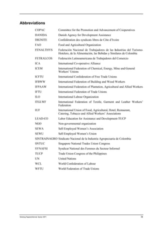Abbreviations 
COPAC Committee for the Promotion and Advancement of Cooperatives 
DANIDA Danish Agency for Development Assistance 
DIGNITE Confédération des syndicats libres de Côte d’Ivoire 
FAO Food and Agricultural Organization 
FENALTHYS Federación Nacional de Trabajadores de las Industrias del Turismo- 
Hotelero, de la Alimentación, las Bebidas y Similares de Colombia 
FETRALCOS Federación Latinoamericana de Trabajadores del Comercio 
ICA International Co-operative Alliance 
ICEM International Federation of Chemical, Energy, Mine and General 
Workers’ Unions 
ICFTU International Confederation of Free Trade Unions 
IFBWW International Federation of Building and Wood Workers 
IFPAAW International Federation of Plantation, Agricultural and Allied Workers 
IFTU International Federation of Trade Unions 
ILO International Labour Organization 
ITGLWF International Federation of Textile, Garment and Leather Workers’ 
Federation 
IUF International Union of Food, Agricultural, Hotel, Restaurant, 
Catering, Tobacco and Allied Workers’ Associations 
LEAD-CO Labor Education for Assistance and Development-TUCP 
NGO Non-governmental organization 
SEWA Self-Employed Women’s Association 
SEWU Self-Employed Women’s Union 
SINTRAINAGRO Sindicato Nacional de la Industria Agropecuaria de Colombia 
SNTUC Singapore National Trades Union Congress 
SYNAFSI Syndicat National des Femmes du Secteur Informel 
TUCP Trade Union Congress of the Philippines 
UN United Nations 
WCL World Confederation of Labour 
WFTU World Federation of Trade Unions 
Working Papers/informal Sector WP1 ix 
 