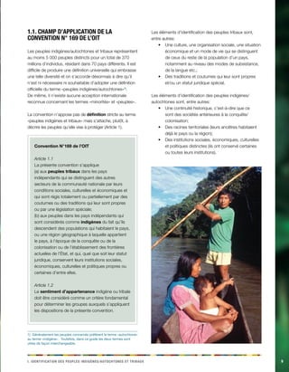 i . Ideintfaciinot des eelppsu dgiinèens/acehnoosttu et abirtux 9 
1.1. Champ d’application de la 
convention N° 169 de l’OIT 
Les peuples indigènes/autochtones et tribaux représentent 
au moins 5 000 peuples distincts pour un total de 370 
millions d’individus, résidant dans 70 pays différents. Il est 
difficile de produire une définition universelle qui embrasse 
une telle diversité et on s’accorde désormais à dire qu’il 
n’est ni nécessaire ni souhaitable d’adopter une définition 
officielle du terme «peuples indigènes/autochtones»1). 
De même, il n’existe aucune acception internationale 
reconnue concernant les termes «minorités» et «peuples». 
La convention n’appose pas de définition stricte au terme 
«peuples indigènes et tribaux» mais s’attache, plutôt, à 
décrire les peuples qu’elle vise à protéger (Article 1). 
Convention N°169 de l’OIT 
Article 1.1 
La présente convention s’applique 
(a) aux peuples tribaux dans les pays 
indépendants qui se distinguent des autres 
secteurs de la communauté nationale par leurs 
conditions sociales, culturelles et économiques et 
qui sont régis totalement ou partiellement par des 
coutumes ou des traditions qui leur sont propres 
ou par une législation spéciale; 
(b) aux peuples dans les pays indépendants qui 
sont considérés comme indigènes du fait qu’ils 
descendent des populations qui habitaient le pays, 
ou une région géographique à laquelle appartient 
le pays, à l’époque de la conquête ou de la 
colonisation ou de l’établissement des frontières 
actuelles de l’État, et qui, quel que soit leur statut 
juridique, conservent leurs institutions sociales, 
économiques, culturelles et politiques propres ou 
certaines d’entre elles. 
Article 1.2 
Le sentiment d’appartenance indigène ou tribale 
doit être considéré comme un critère fondamental 
pour déterminer les groupes auxquels s’appliquent 
les dispositions de la présente convention. 
1) Généralement les peuples concernés préfèrent le terme «autochtone» 
au terme «indigène». Toutefois, dans ce guide les deux termes sont 
utiles de façon interchangeable. 
Les éléments d’identification des peuples tribaux sont, 
entre autres: 
• Une culture, une organisation sociale, une situation 
économique et un mode de vie qui se distinguent 
de ceux du reste de la population d’un pays, 
notamment au niveau des modes de subsistance, 
de la langue etc.; 
• Des traditions et coutumes qui leur sont propres 
et/ou un statut juridique spécial. 
Les éléments d’identification des peuples indigènes/ 
autochtones sont, entre autres: 
• Une continuité historique, c’est-à-dire que ce 
sont des sociétés antérieures à la conquête/ 
colonisation; 
• Des racines territoriales (leurs ancêtres habitaient 
déjà le pays ou la région); 
• Des institutions sociales, économiques, culturelles 
et politiques distinctes (ils ont conservé certaines 
ou toutes leurs institutions). 
 
