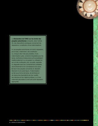 iiv. Teerrs et eeiiorrrstt 99 
doit être élaboré. S’ils le souhaitent, ces peuples 
indigènes peuvent accepter d’autres formes 
d’indemnisation pour la perte de leurs terres. 
• Enfin, le paragraphe 5 de l’article 16 stipule 
que les peuples indigènes ont le droit d’être 
intégralement indemnisés de toute perte ou de 
tout dommage subi du fait de leur déplacement, 
comme la perte de leur logement, de leurs biens, 
des soucis de santé dus au changement de climat, 
…etc. 
La Déclaration de l’ONU sur les droits des 
peuples autochtones comporte, dans l’article 
28, des dispositions analogues concernant les 
réparations, la restitution et les indemnisations: 
1. Les peuples autochtones ont droit à réparation, 
par le biais, notamment, de la restitution 
ou, lorsque cela n’est pas possible, d’une 
indemnisation juste, correcte et équitable pour les 
terres, territoires et ressources qu’ils possédaient 
traditionnellement ou occupaient ou utilisaient et 
qui ont été confisqués, pris, occupés, exploités 
ou dégradés sans leur consentement préalable, 
donné librement et en connaissance de cause. 
2. Sauf si les peuples concernés en décident 
librement d’une autre façon, l’indemnisation 
se fait sous forme de terres, de territoires et 
de ressources équivalents par leur qualité, 
leur étendue et leur régime juridique, ou d’une 
indemnité pécuniaire ou de toute autre réparation 
appropriée. 
7.4. Observations des instances de 
contrôle de l’OIT: droits sur les 
terres et les territoires 
Pérou: conversion de terres communautaires en 
bien individuel 
En 1998, une loi a été promulguée concernant la région 
côtière du Pérou, qui autorisait les membres individuels 
d’une communauté à décider de la cession de terres 
communautaires. Cette loi passait donc outre le pouvoir 
de décision de l’assemblée générale de la communauté, 
qui constitue la plus haute instance décisionnelle des 
communautés. 
Dans ses conclusions, le comité 
tripartite chargé d’examiner ce cas 
a estimé que ce n’était pas le rôle de 
l’OIT de décider s’il est préférable pour un 
peuple autochtone spécifique de posséder 
des terres de manière individuelle ou collective, 
mais que la convention N° 169 rappelle l’importance 
spéciale que revêt pour les peuples autochtones la relation 
qu’ils entretiennent avec leurs terres ou territoires et en 
particulier les aspects collectifs de cette relation. D’après 
le comité, l’expérience acquise au fur et à mesure de la 
mise en oeuvre de la convention a montré que la perte 
de terres communautaires porte souvent atteinte à la 
cohésion et à la viabilité du peuple concerné. Le comité a 
ensuite signalé que: 
C’est la raison pour laquelle, au cours des débats sur la 
convention, de nombreux délégués se sont prononcés 
en faveur de l’inaliénabilité des terres possédées par les 
indigènes, et notamment des terres communautaires. 
Dans une décision adoptée de justesse, la Commission 
de la Conférence a décidé que l’article 17 serait dicté 
par le raisonnement qui sous-tend d’autres parties de la 
convention, selon lequel les peuples indigènes et tribaux 
doivent décider eux-mêmes de leurs priorités en ce qui 
concerne le processus de développement (article 7), et 
chaque fois que l’on envisage des mesures législatives ou 
administratives susceptibles de les toucher, elles doivent 
être prises en accord avec les institutions représentatives 
des peuples intéressés (article 6). 
Dans ses observations finales concernant ce cas, le 
comité a remarqué que: 
En l’espèce, le gouvernement a, semble-t-il, décidé de 
privilégier la possession individuelle de la terre et, ce 
faisant, il a supprimé la possibilité d’une participation des 
institutions de la communauté au processus décisionnel, 
ce qui est contraire à la convention. Le comité note que, 
au dire du gouvernement, cette forme de possession 
individuelle de la terre est plus productive et que le 
gouvernement n’a fait que réglementer une pratique 
existante. Que cela soit conforme ou non aux désirs des 
peuples intéressés, le comité n’a trouvé aucune indication 
du fait que les peuples indigènes ont été consultés sur 
cette question comme le prescrit la convention. 
Rapport du comité chargé d’examiner la réclamation 
alléguant l’inexécution de la convention N° 169 de l’OIT, 
soumis en 1997, GB.270/16/4. 
Colombie: occupation traditionnelle 
Dans le cadre de l’examen d’une réclamation concernant 
 