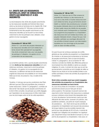 iiiv. Rceeorsssu aeellnrstu 107 
8.1. Droits sur les ressources 
naturelles, droit de consultation, 
droits aux bénéfices et à des 
indemnités 
La reconnaissance des droits des peuples autochtones 
sur les ressources naturelles est fortement liée à leurs 
droits sur les terres et territoires (voir le chapitre VII). C’est 
pourquoi la convention N° 169 pose comme principe 
fondamental le droit des peuples autochtones sur les 
ressources naturelles qui se trouvent sur leurs terres, 
notamment le droit de participer à leur utilisation, à leur 
gestion et à leur sauvegarde. 
Convention N° 169 de l’OIT: 
Article 15.1: Les droits des peuples intéressés sur 
les ressources naturelles dont sont dotées leurs 
terres doivent être spécialement sauvegardés. 
Ces droits comprennent celui, pour ces peuples, 
de participer à l’utilisation, à la gestion et à la 
conservation de ces ressources. 
La convention précise, donc, que les peuples autochtones 
ont des droits sur les ressources naturelles dont sont 
dotés leurs territoires, notamment le droit de participer 
à l’utilisation, à la gestion et à la sauvegarde de ces 
ressources. La définition de base de ces ressources 
englobe les ressources renouvelables et non renouvelables 
telles que le bois, les poissons, l’eau, le sable et les 
minerais. 
Toutefois, il n’est pas rare que les constitutions des États 
affirment que seul l’État est propriétaire des minerais et 
autres ressources. L’article 15, paragraphe 2, constate cet 
état de fait mais stipule que les peuples autochtones ont 
le droit d’être consultés, de participer aux profits dégagés 
par l’exploitation de ces ressources et d’être indemnisés 
pour les dommages subis du fait de cette exploitation. 
Convention N° 169 de l’OIT: 
Article 15.2: Dans les cas où l’État conserve la 
propriété des minéraux ou des ressources du 
sous-sol ou des droits à d’autres ressources dont 
sont dotées les terres, les gouvernements doivent 
établir ou maintenir des procédures pour consulter 
les peuples intéressés dans le but de déterminer si 
et dans quelle mesure les intérêts de ces peuples 
sont menacés avant d’entreprendre ou d’autoriser 
tout programme de prospection ou d’exploitation 
des ressources dont sont dotées leurs terres. Les 
peuples intéressés doivent, chaque fois que c’est 
possible, participer aux avantages découlant de 
ces activités et doivent recevoir une indemnisation 
équitable pour tout dommage qu’ils pourraient 
subir en raison de telles activités. 
On peut trouver de nombreux exemples de conflits 
générés par des activités de prospection ou d’exploitation 
de minerais ou de ressources souterraines sur les terres 
de peuples autochtones. Dans ce type de situation, 
l’article 15, paragraphe 2, de la convention N° 169 
cherche à concilier les intérêts des différentes parties en 
reconnaissant les droits détaillés ci-après aux peuples 
indigènes. En outre, il convient de noter que ce sont les 
gouvernements concernés qui sont chargés de veiller au 
respect de ces droits et non les sociétés privées ou les 
entités autorisées à mener des activités de prospection ou 
d’exploitation. 
Droit à être consultés avant que soient engagées 
des activités de prospection ou d’exploitation des 
ressources naturelles sur leurs terres 
Au cours de la phase de consultation, les peuples 
autochtones doivent pouvoir faire part de leurs 
préoccupations. Par exemple, ils peuvent avancer des 
arguments contre l’extraction des ressources ou expliquer 
pourquoi certaines zones doivent être épargnées dans 
un souci de préserver l’environnement, parce que cela 
affecterait des sites sacrés, causerait une pollution, des 
problèmes sanitaires, une perte de moyens basiques 
de subsistance, …etc. Étant donné que les activités de 
prospection et d’exploitation sont souvent des processus 
de longue haleine et que les sociétés reçoivent des 
permis pour des périodes de 30 à 50 ans, il importe de 
souligner que l’obligation de consultation ne s’applique 
pas uniquement lorsqu’il est décidé d’octroyer ou non un 
permis de prospection ou d’exploitation, mais aussi, en 
 