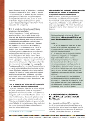 108 LES DROITS DES PEUPLES AUTOCHTONES ET TRIBAUX DANS LA PRATIQUE - UN GUIDE SUR LA CONVENTION N° 169 DE L’OIT 
général, à tous les aspects du processus qui touchent les 
peuples autochtones.1) À cet égard, l’article 15 doit être 
lu conjointement avec les articles 6 et 7 de la convention, 
qui exigent la consultation des peuples autochtones 
et leur participation à la formulation, la mise en oeuvre 
et l’évaluation des plans de développement qui les 
touchent directement (voir également le chapitre V sur la 
consultation et la participation). 
. 
Droit de faire évaluer l’impact des activités de 
prospection et d’exploitation 
L’article 15, paragraphe 2, stipule que les peuples 
autochtones doivent être consultés dans le but de 
déterminer si et dans quelle mesure les intérêts de ces 
peuples sont menacés par des activités de prospection 
ou d’exploitation des ressources dont sont dotées 
leurs terres. Cet article doit être interprété à la lumière 
des articles 6 et 7, paragraphe 3, de la convention, 
qui précisent que l’impact social, spirituel, culturel et 
écologique des activités de développement sur les 
peuples indigènes doivent être évalués, en coopération 
avec les peuples intéressés, et que les conclusions 
de ces études doivent être utilisées comme critères 
fondamentaux de concrétisation de ces activités. En outre, 
l’article 7, paragraphe 4 stipule que les gouvernements, en 
collaboration avec les peuples indigènes, doivent prendre 
des mesures destinées à protéger et à sauvegarder 
l’environnement sur leurs territoires. Plusieurs institutions 
et organismes ont élaboré des directives concernant ces 
travaux d’évaluation, qui stipulent, entre autres, qu’il est 
nécessaire de prendre en compte le savoir des peuples 
autochtones, de veiller à leur participation tout au long 
du processus, de tenir compte de la question de l’égalité 
des sexes et d’intégrer au processus le renforcement des 
capacités. 
Droit de bénéficier des profits tirés de l’exploitation 
et de l’utilisation des ressources naturelles 
Les peuples autochtones ont le droit de recevoir une part 
des profits générés par les activités de prospection ou 
d’exploitation de ressources naturelles sur leurs terres. Le 
partage des profits peut prendre différentes formes. Il peut 
notamment être basé sur des accords spécifiques avec 
chaque communauté, sur des accords négociés entre 
l’État et un territoire doté de l’autonomie gouvernementale 
ou sur l’utilisation du montant des taxes et des profits pour 
financer des projets de développement spécifiques en 
faveur des peuples autochtones. 
1) Voir GB.282/14/2, cas cité à la rubrique 8.2 
Droit de recevoir des indemnités pour les préjudices 
subis du fait des activités de prospection et 
d’exploration des ressources naturelles 
Malheureusement, les activités de prospection et 
d’exploitation peuvent avoir un impact négatif sur 
l’environnement, la santé, les institutions sociales et les 
moyens de subsistance des peuples autochtones. Si 
c’est le cas, le paragraphe 2 de l’article 15 précise que 
les peuples indigènes doivent être indemnisés de façon 
équitable. 
Les dispositions de la convention N° 169 sont 
réaffirmées par la Déclaration de l’ONU sur les 
droits des peuples autochtones, qui stipule que: 
Article 32: 
1. Les peuples autochtones ont le droit de définir 
et d’établir des priorités et des stratégies pour 
la mise en valeur et l’utilisation de leurs terres ou 
territoires et autres ressources. 
2. Les États consultent les peuples autochtones 
concernés et coopèrent avec eux de bonne 
foi par l’intermédiaire de leurs propres 
institutions représentatives, en vue d’obtenir 
leur consentement, donné librement et en 
connaissance de cause, avant l’approbation de 
tout projet ayant des incidences sur leurs terres 
ou territoires et autres ressources, notamment en 
ce qui concerne la mise en valeur, l’utilisation ou 
l’exploitation des ressources minérales, hydriques 
ou autres. 
3. Les États mettent en place des mécanismes 
efficaces visant à assurer une réparation juste et 
équitable pour toute activité de cette nature, et des 
mesures adéquates sont prises pour en atténuer 
les effets néfastes sur les plans environnemental, 
économique, social, culturel ou spirituel. 
8.2. Observations des instances 
de contrôle de l’OIT: ressources 
naturelles 
Les instances de contrôle de l’OIT ont examiné un 
grand nombre de réclamations alléguant l’absence de 
consultation des peuples autochtones dans le cadre de 
projets de prospection ou d’exploitation de ressources 
naturelles. Les cas suivants illustrent les difficultés 
 
