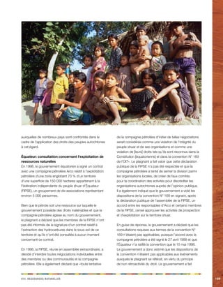 iiiv. Rceeorsssu aeellnrstu 109 
auxquelles de nombreux pays sont confrontés dans le 
cadre de l’application des droits des peuples autochtones 
à cet égard. 
Équateur: consultation concernant l’exploitation de 
ressources naturelles 
En 1998, le gouvernement équatorien a signé un contrat 
avec une compagnie pétrolière Arco relatif à l’exploitation 
pétrolière d’une zone englobant 70 % d’un territoire 
d’une superficie de 150 000 hectares appartenant à la 
Fédération indépendante du peuple shuar d’Équateur 
(FIPSE), un groupement de dix associations représentant 
environ 5 000 personnes. 
Bien que le pétrole soit une ressource sur laquelle le 
gouvernement possède des droits inaliénables et que la 
compagnie pétrolière agisse au nom du gouvernement, 
le plaignant a déclaré que les membres de la FIPSE n’ont 
pas été informés de la signature d’un contrat relatif à 
l’extraction des hydrocarbures dans le sous-sol de ce 
territoire et qu’ils n’ont été consultés à aucun moment 
concernant ce contrat. 
En 1998, la FIPSE, réunie en assemblée extraordinaire, a 
décidé d’interdire toutes négociations individuelles entre 
des membres ou des communautés et la compagnie 
pétrolière. Elle a également déclaré que «toute tentative 
de la compagnie pétrolière d’initier de telles négociations 
serait considérée comme une violation de l’intégrité du 
peuple shuar et de ses organisations et comme une 
violation de [leurs] droits tels qu’ils sont reconnus dans la 
Constitution [équatorienne] et dans la convention N° 169 
de l’OIT». Le plaignant a fait valoir que cette déclaration 
publique de la FIPSE n’a pas été respectée et que la 
compagnie pétrolière a tenté de semer la division parmi 
les organisations locales, de créer de faux comités 
pour la coordination des activités pour discréditer les 
organisations autochtones auprès de l’opinion publique. 
Il a également indiqué que le gouvernement a violé les 
dispositions de la convention N° 169 en signant, après 
la déclaration publique de l’assemblée de la FIPSE, un 
accord entre les responsables d’Arco et certains membres 
de la FIPSE, censé approuver les activités de prospection 
et d’exploitation sur le territoire shuar. 
En guise de réponse, le gouvernement a déclaré que les 
consultations requises aux termes de la convention N° 
169 n’étaient pas applicables, puisque l’accord avec la 
compagnie pétrolière a été signé le 27 avril 1988 et que 
l’Équateur n’a ratifié la convention que le 15 mai 1998. 
Le gouvernement a donc estimé que les dispositions de 
la convention n’étaient pas applicables aux événements 
auxquels le plaignant se référait, en vertu du principe 
de non rétroactivité du droit. Le gouvernement a fait 
 