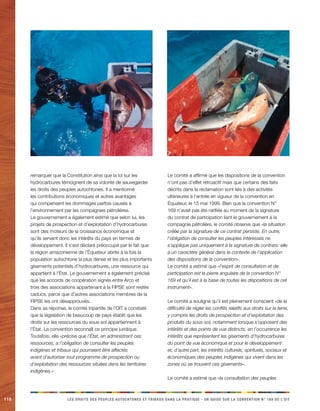 110 LES DROITS DES PEUPLES AUTOCHTONES ET TRIBAUX DANS LA PRATIQUE - UN GUIDE SUR LA CONVENTION N° 169 DE L’OIT 
remarquer que la Constitution ainsi que la loi sur les hydrocarbures témoignent de sa volonté de sauvegarder les droits des peuples autochtones. Il a mentionné les contributions économiques et autres avantages qui compensent les dommages parfois causés à l’environnement par les compagnies pétrolières. 
Le gouvernement a également estimé que selon lui, les projets de prospection et d’exploitation d’hydrocarbures sont des moteurs de la croissance économique et qu’ils servent donc les intérêts du pays en termes de développement. Il s’est déclaré préoccupé par le fait que la région amazonienne de l’Équateur abrite à la fois la population autochtone la plus dense et les plus importants gisements potentiels d’hydrocarbures, une ressource qui appartient à l’État. Le gouvernement a également précisé que les accords de coopération signés entre Arco et trois des associations appartenant à la FIPSE sont restés caducs, parce que d’autres associations membres de la FIPSE les ont désapprouvés. 
Dans sa réponse, le comité tripartite de l’OIT a constaté que la législation de beaucoup de pays établit que les droits sur les ressources du sous-sol appartiennent à l’État. La convention reconnaît ce principe juridique. Toutefois, elle «précise que l’État, en administrant ces ressources, a l’obligation de consulter les peuples indigènes et tribaux qui pourraient être affectés avant d’autoriser tout programme de prospection ou d’exploitation des ressources situées dans les territoires indigènes.» 
Le comité a affirmé que les dispositions de la convention n’ont pas d’effet rétroactif mais que certains des faits décrits dans la réclamation sont liés à des activités ultérieures à l’entrée en vigueur de la convention en Équateur, le 15 mai 1999. Bien que la convention N° 169 n’avait pas été ratifiée au moment de la signature du contrat de participation liant le gouvernement à la compagnie pétrolière, le comité observe que «la situation créée par la signature de ce contrat persiste. En outre, l’obligation de consulter les peuples intéressés ne s’applique pas uniquement à la signature de contrats: elle a un caractère général dans le contexte de l’application des dispositions de la convention». 
Le comité a estimé que «l’esprit de consultation et de participation est la pierre angulaire de la convention N° 169 et qu’il est à la base de toutes les dispositions de cet instrument». 
Le comité a souligné qu’il est pleinement conscient «de la difficulté de régler les conflits relatifs aux droits sur la terre, y compris les droits de prospection et d’exploitation des produits du sous-sol, notamment lorsque s’opposent des intérêts et des points de vue distincts, en l’occurrence les intérêts que représentent les gisements d’hydrocarbures du point de vue économique et pour le développement et, d’autre part, les intérêts culturels, spirituels, sociaux et économiques des peuples indigènes qui vivent dans les zones où se trouvent ces gisements». 
Le comité a estimé que «la consultation des peuples  