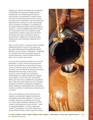 n veiii. Rceorsssu aeellrstu111 
indigènes qui pourraient être affectés par la prospection ou l’exploitation des ressources naturelles suppose l’établissement d’un véritable dialogue fondé sur la communication, la compréhension, le respect mutuel, la bonne foi et le désir sincère de parvenir à un accord. Une simple réunion d’information n’est pas conforme aux dispositions de la convention. En outre, l’article 6 exige que la consultation soit préalable, ce qui implique que les peuples intéressés participent le plus tôt possible au processus, y compris la réalisation des études d’impact sur l’environnement. Dans le cas d’espèce, le projet a été établi avant l’entrée en vigueur de la convention en Équateur mais, depuis son entrée en vigueur, le gouvernement a l’obligation de consulter les peuples intéressés pour toute activité liée à l’application de la convention». 
Selon le comité, l’article 6 «n’exige pas que la consultation préalable aboutisse à un accord, mais implique que les peuples intéressés aient la possibilité de participer librement, à tous les niveaux, à l’élaboration, à l’application et à l’évaluation des mesures et programmes qui les touchent directement, à partir de la date d’entrée en vigueur de la convention dans le pays». 
Vu la poursuite des activités autorisées par le contrat de participation, le comité a estimé que le gouvernement était tenu de consulter les communautés autochtones à partir de l’entrée en vigueur de la convention, afin de permettre à ces communautés de participer à leur propre développement économique, social et culturel. 
De plus, le comité a souligné que «le principe de représentativité est un élément essentiel de l’obligation de consultation». Il a pris note du fait «qu’il peut être difficile, dans bien des cas, de déterminer qui représente telle ou telle communauté. Néanmoins, sauf consultation adéquate des institutions et organisations indigènes et tribales véritablement représentatives des communautés touchées, la procédure ne répond pas aux exigences de la convention». 
Dans ce cas d’espèce, le comité a estimé que «non seulement une organisation indigène manifestement représentative des peuples intéressés [...] n’a pas été consultée, mais que les consultations qui ont eu lieu l’ont exclue malgré la déclaration publique de la FIPSE interdisant toute négociation de ses membres […] avec la compagnie [pétrolière]». Le comité a rappelé que «l’alinéa c) du paragraphe 1 de l’article 6 dispose que les gouvernements doivent ‘mettre en place les moyens  