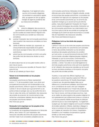 iiiv. Rceeorsssu aeellnrstu 113 
villageoises. Il est également prévu 
que les communautés villageoises 
se réunissent en associations agrées 
(AA), qui agissent en tant qu’agents 
chargés de régler les problèmes liés 
aux ressources animalières. 
Cette loi: 
1. prévoit la délégation des pouvoirs du 
gouvernement central aux villages, ce qui signifie 
que les sociétés de chasse devront négocier avec 
les communautés pour accéder aux ressources 
animalières; 
2. autorise l’implication des communautés autochtones 
dans la gestion des ressources animalières sur leurs 
territoires; 
3. clarifie et définit les mandats (qui, auparavant, se 
chevauchaient) des responsables de la gestion 
de la faune sauvage en faveur des communautés 
autochtones; 
4. prévoit que les communautés ont droit à une partie 
des profits tirés des ressources situées sur leurs 
territoires. 
On attend désormais de voir de quelle manière cette loi 
sera mise en oeuvre. 
Instance sur les ressources naturelles de Tanzanie: http:// 
www.tnrf.org. 
Étude de cas réalisée par Naomi Kipuri. 
Taiwan: la loi fondamentale sur les peuples 
autochtones 
Les peuples autochtones de Taiwan représentent 
environ 1,7 % de la population totale. Leurs droits sont 
principalement énoncés par la loi fondamentale sur les 
peuples autochtones, entrée en vigueur le 5 février 2005. 
L’article 21 de la loi stipule que le gouvernement ou les 
parties privées et partager avec eux les profits tirés de la 
mise en valeur des terres, de l’exploitation des ressources, 
des activités de protection de l’environnement et des 
recherches universitaires réalisées dans les régions que 
ces peuples autochtones habitent». 
http://www.apc.gov.tw 
Venezuela: la loi organique sur les peuples et les 
communautés autochtones 
La Constitution de la république bolivarienne du Venezuela 
affirme, dans l’article 120, que l’exploitation des 
ressources naturelles des terres des peuples autochtones 
doit faire l’objet d’une consultation préalable avec les 
communautés autochtones intéressées et doit être 
effectuée sans porter atteinte à l’intégrité culturelle, sociale 
et économique des peuples autochtones. La procédure de 
consultation est régie par la loi organique sur les peuples 
et les communautés autochtones qui, ne se borne pas 
seulement d’exiger qu’un accord soit trouvé entre les 
parties, mais prévoit également l’évaluation de l’impact 
social, culturel et écologique des activités d’extraction sur 
les communautés autochtones, leur indemnisation pour 
tous torts subis du fait de ces activités et le partage des 
avantages (qu’ils soient de nature économique ou sociale) 
tirés de l’exploitation des ressources naturelles. 
http://www.asembleanacional.gov.ve 
Philippines: la loi sur les droits des peuples 
autochtones 
L’article 57 de la loi sur les droits des peuples autochtones 
affirme que des parties non autochtones sont autorisées 
à mener des activités d’extraction sur les domaines 
ancestraux des peuples autochtones à la condition 
qu’il soit conclu «un accord formel écrit entre les CCI/PI 
[communautés culturelles indigènes/peuples indigènes] 
intéressés ou que la communauté, conformément à 
son propre processus décisionnel, a approuvé de telles 
activités». L’article 7 de cette loi reconnaît également le 
droit des peuples autochtones à tirer parti de la répartition 
et de l’utilisation des ressources naturelles qui se trouvent 
sur leurs domaines ancestraux, et de recevoir une partie 
des profits tirés de telles activités. 
Toutefois, il s’est avéré très difficile d’appliquer ces 
dispositions. L’ancien rapporteur spécial de l’ONU sur 
les questions autochtones, M. Rodolfo Stavenhagen, 
a observé que «les garanties légales telles que la 
référence au consentement préalable, donné librement 
et en connaissance de cause, ainsi que l’obligation 
de réaliser des évaluations sur l’impact des projets de 
développement sur l’environnement avant d’entreprendre 
leur mise en oeuvre, sont des principes reconnus, mais 
qu’en réalité, les préoccupations des peuples indigènes ne 
sont généralement pas suffisamment prises en compte et 
[...] que de puissants intérêts économiques et politiques 
prennent le pas sur leurs droits légitimes». Il a également 
souligné que «les régions indigènes sont souvent le théâtre 
de brutales opérations militaires, destinées à dégager le 
terrain en prévision de futurs projets de développement, 
qu’il s’agisse de l’extraction de minerai, d’exploitation 
forestière ou de l’installation de plantations à grande 
échelle sur des terres indigènes». 
http://www.ncip.gov.ph; 
 