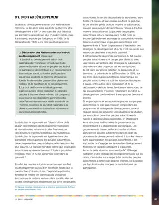 ix. Déeeloppvment 117 
9.1. Droit au développement 
Le droit au développement est un droit inaliénable de 
l’Homme. Le lien étroit entre les droits de l’homme et le 
développement a été l’un des sujets les plus débattus 
par les Nations unies depuis plus d’un demi-siècle, mais 
il a été rendu explicite par l’adoption, en 1986, de la 
Déclaration de l’ONU sur le droit au développement. 
La Déclaration des Nations unies sur le droit 
au développement stipule que: 
1. Le droit au développement est un droit 
inaliénable de l’homme en vertu duquel toute 
personne humaine et tous les peuples ont le droit 
de participer et de contribuer à un développement 
économique, social, culturel et politique dans 
lequel tous les droits de l’homme et toutes les 
libertés fondamentales puissent être pleinement 
réalisés, et de bénéficier de ce développement. 
2. Le droit de l’homme au développement 
suppose aussi la pleine réalisation du droit des 
peuples à disposer d’eux-mêmes, qui comprend, 
sous réserve des dispositions pertinentes des 
deux Pactes internationaux relatifs aux droits de 
l’homme, l’exercice de leur droit inaliénable à la 
pleine souveraineté sur toutes leurs richesses et 
leurs ressources naturelles. 
La réduction de la pauvreté est l’objectif ultime de la 
plupart des stratégies de développement nationales 
et internationales, notamment celles financées par 
des donateurs et prêteurs bilatéraux ou multilatéraux. 
La réduction de la pauvreté est également une des 
principales préoccupations des peuples autochtones, 
ceux-ci représentant une part disproportionnée parmi les 
plus pauvres. La Banque mondiale estime que les peuples 
autochtones représentent environ 5 % de la population 
mondiale, mais 15 % des personnes vivant dans la 
pauvreté.1) 
En effet, les peuples autochtones ont souvent souffert 
du développement au lieu d’en bénéficier. Tandis que la 
construction d’infrastructures, l’exploitation pétrolière, 
forestière et minière ont contribué à la croissance 
économique de certains secteurs de la société, elles ont 
eu des conséquences désastreuses sur la vie des peuples 
1) Banque mondiale, Application de la directive opérationnelle 4.20 sur 
les peuples autochtones, 2003. 
autochtones. Ils ont été dépossédés de leurs terres, leurs 
forêts ont disparu et leurs rivières souffrent de pollution. 
Ils ont ainsi été privés de leurs moyens de subsistance, 
souvent sans recevoir d’indemnités ou l’accès à d’autres 
moyens de subsistance. La pauvreté des peuples 
autochtones est une conséquence du fait qu’ils se 
trouvent généralement en marge de la société dominante. 
Cela sous-entend que les peuples autochtones sont 
également mis à l’écart du processus d’élaboration des 
stratégies de développement et qu’ils n’ont pas accès aux 
ressources destinées à réduire la pauvreté. 
Il est fondamental de prendre conscience du fait que les 
peuples autochtones sont des peuples distincts, avec 
une histoire, un territoire, des stratégies de subsistance, 
des valeurs et des croyances qui leur sont propres. 
Ils ont donc leur propre définition de la pauvreté et du 
bien-être. Le préambule de la Déclaration de l’ONU sur 
les droits des peuples autochtones reconnaît que les 
peuples autochtones ont subi des injustices historiques 
à cause, entre autres, de la colonisation et de la 
dépossession de leurs terres, territoires et ressources; ce 
qui les a empêchés d’exercer, notamment, leur droit au 
développement conformément à leurs propres besoins et 
intérêts. 
Si les perceptions et les aspirations propres aux peuples 
autochtones ne sont pas prises en compte dans les 
programmes et stratégies de développement, ceux-ci 
risquent de ne pas améliorer, voire d’aggraver la situation, 
par exemple en privant les peuples autochtones de 
l’accès à des ressources essentielles, en affaiblissant 
leurs structures traditionnelles de gouvernance ou 
en contribuant à la disparition de leurs langues. Les 
gouvernements doivent veiller à consulter et à faire 
participer les peuples autochtones dans le cadre du 
processus de développement national, à tous les niveaux. 
Sans la participation des peuples autochtones, il est 
impossible de s’engager sur la voie d’un développement 
fédérateur et durable s’attaquant à la pauvreté. 
Au vu de cette situation, la convention N° 169 exige 
l’adoption d’une stratégie de développement axée sur les 
droits, c’est-à-dire sur le respect des droits des peuples 
autochtones à définir leurs propres priorités, ce qui passe 
par l’application des principes de consultation et de 
participation. 
 