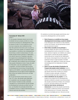 118 LES DROITS DES PEUPLES AUTOCHTONES ET TRIBAUX DANS LA PRATIQUE - UN GUIDE SUR LA CONVENTION N° 169 DE L’OIT 
Convention N° 169 de l’OIT: 
Article 7 
1. Les peuples intéressés doivent avoir le droit 
de décider de leurs propres priorités en ce qui 
concerne le processus du développement, dans 
la mesure où celui-ci a une incidence sur leur 
vie, leurs croyances, leurs institutions et leur 
bien-être spirituel et les terres qu’ils occupent ou 
utilisent d’une autre manière, et d’exercer autant 
que possible un contrôle sur leur développement 
économique, social et culturel propre. En outre, 
lesdits peuples doivent participer à l’élaboration, 
à la mise en oeuvre et à l’évaluation des plans 
et programmes de développement national et 
régional susceptibles de les toucher directement. 
2. L’amélioration des conditions de vie et de travail 
des peuples intéressés et de leur niveau de santé 
et d’éducation, avec leur participation et leur 
coopération, doit être prioritaire dans les plans 
de développement économique d’ensemble des 
régions qu’ils habitent. Les projets particuliers de 
développement de ces régions doivent également 
être conçus de manière à promouvoir une telle 
amélioration. 
3. Les gouvernements doivent faire en sorte 
que, s’il y a lieu, des études soient effectuées 
en coopération avec les peuples intéressés, 
afin d’évaluer l’incidence sociale, spirituelle, 
culturelle et sur l’environnement que les activités 
de développement prévues pourraient avoir sur 
eux. Les résultats de ces études doivent être 
considérés comme un critère fondamental pour la 
mise en oeuvre de ces activités. 
En substance, les droits des peuples autochtones, pour 
ce qui est du développement, sont les suivants: 
• Droit d’exercer un contrôle sur leur propre 
développement économique, social et culturel 
et de développer des institutions et des initiatives 
qui leur sont propres. Les gouvernements doivent 
leur en donner les moyens. 
• Droit d’être consultés et de participer à 
toutes les étapes des plans et des programmes 
de développement qui les concernent, au niveau 
local, national et régional. Les traditions, les valeurs 
et les besoins culturels des peuples indigènes 
doivent être pris en compte lors de l’élaboration 
de mesures, des programmes et des projets, non 
seulement lorsqu’il s’agit de projets à l’échelle 
d’un village mais, également, lorsque des mesures 
de développement sont élaborées à l’échelle 
nationale. 
• Droit à ce que des études d’évaluation de 
l’impact des projets soient réalisées: avant la 
mise en oeuvre de toute activité de développement, 
des études doivent être menées pour évaluer 
l’incidence sociale, spirituelle, culturelle et 
environnementale que celle-ci pourrait avoir. 
• Droit à bénéficier de ces projets: tous les 
projets et les programmes de développement 
devraient améliorer la situation socio-économique 
des peuples autochtones et tribaux. Ils ne doivent 
en aucun cas porter atteinte à leur bien-être. 
• Droit sur leurs terres, territoires et 
ressources: les droits des peuples autochtones, 
à posséder et utiliser leurs terres, leurs territoires 
et les ressources qui s’y trouvent, doivent être 
reconnus et protégés par la loi. Ceci est une des 
 