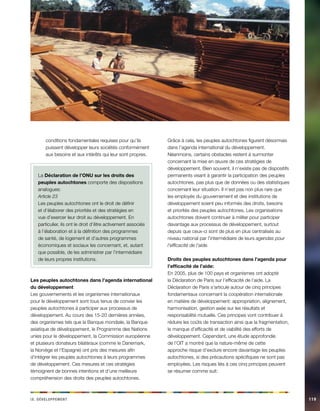 ix. Déeeloppvment 119 
conditions fondamentales requises pour qu’ils 
puissent développer leurs sociétés conformément 
aux besoins et aux intérêts qui leur sont propres. 
La Déclaration de l’ONU sur les droits des 
peuples autochtones comporte des dispositions 
analogues: 
Article 23 
Les peuples autochtones ont le droit de définir 
et d’élaborer des priorités et des stratégies en 
vue d’exercer leur droit au développement. En 
particulier, ils ont le droit d’être activement associés 
à l’élaboration et à la définition des programmes 
de santé, de logement et d’autres programmes 
économiques et sociaux les concernant, et, autant 
que possible, de les administrer par l’intermédiaire 
de leurs propres institutions. 
Les peuples autochtones dans l’agenda international 
du développement 
Les gouvernements et les organismes internationaux 
pour le développement sont tous tenus de convier les 
peuples autochtones à participer aux processus de 
développement. Au cours des 15-20 dernières années, 
des organismes tels que la Banque mondiale, la Banque 
asiatique de développement, le Programme des Nations 
unies pour le développement, la Commission européenne 
et plusieurs donateurs bilatéraux (comme le Danemark, 
la Norvège et l’Espagne) ont pris des mesures afin 
d’intégrer les peuples autochtones à leurs programmes 
de développement. Ces mesures et ces stratégies 
témoignent de bonnes intentions et d’une meilleure 
compréhension des droits des peuples autochtones. 
Grâce à cela, les peuples autochtones figurent désormais 
dans l’agenda international du développement. 
Néanmoins, certains obstacles restent à surmonter 
concernant la mise en oeuvre de ces stratégies de 
développement. Bien souvent, il n’existe pas de dispositifs 
permanents visant à garantir la participation des peuples 
autochtones, pas plus que de données ou des statistiques 
concernant leur situation. Il n’est pas non plus rare que 
les employés du gouvernement et des institutions de 
développement soient peu informés des droits, besoins 
et priorités des peuples autochtones. Les organisations 
autochtones doivent continuer à militer pour participer 
davantage aux processus de développement, surtout 
depuis que ceux-ci sont de plus en plus centralisés au 
niveau national par l’intermédiaire de leurs agendas pour 
l’efficacité de l’aide. 
Droits des peuples autochtones dans l’agenda pour 
l’efficacité de l’aide: 
En 2005, plus de 100 pays et organismes ont adopté 
la Déclaration de Paris sur l’efficacité de l’aide. La 
Déclaration de Paris s’articule autour de cinq principes 
fondamentaux concernant la coopération internationale 
en matière de développement: appropriation, alignement, 
harmonisation, gestion axée sur les résultats et 
responsabilité mutuelle. Ces principes vont contribuer à 
réduire les coûts de transaction ainsi que la fragmentation, 
le manque d’efficacité et de viabilité des efforts de 
développement. Cependant, une étude approfondie 
de l’OIT a montré que la nature-même de cette 
approche risque d’exclure encore davantage les peuples 
autochtones, si des précautions spécifiques ne sont pas 
employées. Les risques liés à ces cinq principes peuvent 
se résumer comme suit: 
 