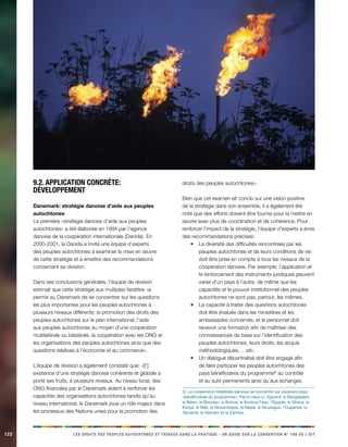 122 LES DROITS DES PEUPLES AUTOCHTONES ET TRIBAUX DANS LA PRATIQUE - UN GUIDE SUR LA CONVENTION N° 169 DE L’OIT 
9.2. Application concrète: développement 
Danemark: stratégie danoise d’aide aux peuples autochtones 
La première «stratégie danoise d’aide aux peuples autochtones» a été élaborée en 1994 par l’agence danoise de la coopération internationale (Danida). En 2000-2001, la Danida a invité une équipe d’experts des peuples autochtones à examiner la mise en oeuvre de cette stratégie et à émettre des recommandations concernant sa révision. 
Dans ses conclusions générales, l’équipe de révision estimait que cette stratégie aux multiples facettes «a permis au Danemark de se concentrer sur les questions les plus importantes pour les peuples autochtones à plusieurs niveaux différents: la promotion des droits des peuples autochtones sur le plan international, l’aide aux peuples autochtones au moyen d’une coopération multilatérale ou bilatérale, la coopération avec les ONG et les organisations des peuples autochtones ainsi que des questions relatives à l’économie et au commerce». 
L’équipe de révision a également constaté que: «[l’] existence d’une stratégie danoise cohérente et globale a porté ses fruits, à plusieurs niveaux. Au niveau local, des ONG financées par le Danemark aident à renforcer les capacités des organisations autochtones tandis qu’au niveau international, le Danemark joue un rôle majeur dans les processus des Nations unies pour la promotion des droits des peuples autochtones». 
Bien que cet examen ait conclu sur une vision positive de la stratégie dans son ensemble, il a également été noté que des efforts doivent être fournis pour la mettre en oeuvre avec plus de coordination et de cohérence. Pour renforcer l’impact de la stratégie, l’équipe d’experts a émis des recommandations précises: 
La diversité des difficultés rencontrées par les • peuples autochtones et de leurs conditions de vie doit être prise en compte à tous les niveaux de la coopération danoise. Par exemple, l’application et le renforcement des instruments juridiques peuvent varier d’un pays à l’autre, de même que les capacités et le pouvoir institutionnel des peuples autochtones ne sont pas, partout, les mêmes. 
La capacité à traiter des questions autochtones • doit être évaluée dans les ministères et les ambassades concernés, et le personnel doit recevoir une formation afin de maîtriser des connaissances de base sur l’identification des peuples autochtones, leurs droits, les acquis méthodologiques, …etc. 
Un dialogue décentralisé doit être engagé afin • de faire participer les peuples autochtones des pays bénéficiaires du programme2) au contrôle et au suivi permanents ainsi qu’aux échanges 
2) La coopération bilatérale danoise se concentre sur plusieurs pays «bénéficiaires du programme». Parmi ceux-ci, figurent: le Bangladesh, le Bénin, le Bhoutan, la Bolivie, le Burkina Faso, l’Égypte, le Ghana, le Kenya, le Mali, le Mozambique, le Népal, le Nicaragua, l’Ouganda, la Tanzanie, le Vietnam et la Zambie.  