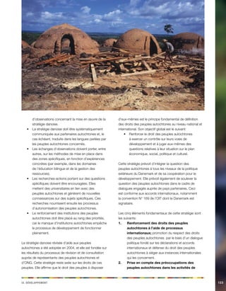 i e vx. Déeeloppmnt 123 
d’observations concernant la mise en oeuvre de la stratégie danoise. 
La stratégie danoise doit être systématiquement • communiquée aux partenaires autochtones et, le cas échéant, traduite dans les langues parlées par les peuples autochtones concernés. 
Les échanges d’observations doivent porter, entre • autres, sur les méthodes de mise en place dans des zones spécifiques, en fonction d’expériences concrètes (par exemple, dans les domaines de l’éducation bilingue et de la gestion des ressources). 
Les recherches-actions portant sur des questions • spécifiques doivent être encouragées. Elles mettent des universitaires en lien avec des peuples autochtones et génèrent de nouvelles connaissances sur des sujets spécifiques. Ces recherches nourrissent ensuite les processus d’autonomisation des peuples autochtones. 
Le renforcement des institutions des peuples • autochtones doit être placé au rang des priorités, car le manque d’institutions autochtones empêche le processus de développement de fonctionner pleinement. 
La stratégie danoise révisée d’aide aux peuples autochtones a été adoptée en 2004, et elle est fondée sur les résultats du processus de révision et de consultation auprès de représentants des peuples autochtones et d’ONG. Cette stratégie reste axée sur les droits de ces peuples. Elle affirme que le droit des peuples à disposer d’eux-mêmes est le principe fondamental de définition des droits des peuples autochtones au niveau national et international. Son objectif global est le suivant: 
Renforcer le droit des peuples autochtones • à exercer un contrôle sur leurs voies de développement et à juger eux-mêmes des questions relatives à leur situation sur le plan économique, social, politique et culturel. 
Cette stratégie prévoit d’intégrer la question des peuples autochtones à tous les niveaux de la politique extérieure du Danemark et de sa coopération pour le développement. Elle prévoit également de soulever la question des peuples autochtones dans le cadre de dialogues engagés auprès de pays partenaires. Ceci est conforme aux accords internationaux, notamment la convention N° 169 de l’OIT dont le Danemark est signataire. 
Les cinq éléments fondamentaux de cette stratégie sont les suivants: 
Renforcement des droits des peuples 1. autochtones à l’aide de processus internationaux; promotion du respect des droits des peuples autochtones par le biais d’un dialogue politique fondé sur les déclarations et accords internationaux et défense du droit des peuples autochtones à siéger aux instances internationales qui les concernent. 
Prise en compte des préoccupations des 2. peuples autochtones dans les activités de  
