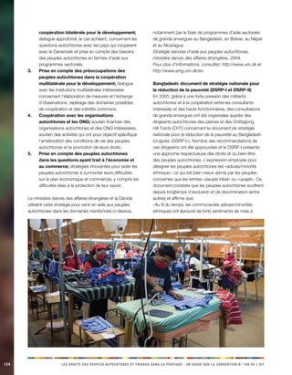 124 LES DROITS DES PEUPLES AUTOCHTONES ET TRIBAUX DANS LA PRATIQUE - UN GUIDE SUR LA CONVENTION N° 169 DE L’OIT 
coopération bilatérale pour le développement; dialogue approfondi, le cas échéant, concernant les questions autochtones avec les pays qui coopèrent avec le Danemark et prise en compte des besoins des peuples autochtones en termes d’aide aux programmes sectoriels. 
Prise en compte des préoccupations des 3. peuples autochtones dans la coopération multilatérale pour le développement; dialogue avec les institutions multilatérales intéressées concernant l’élaboration de mesures et l’échange d’observations, repérage des domaines possibles de coopération et des intérêts communs. 
Coopération avec les organisations 4. autochtones et les ONG; soutien financier des organisations autochtones et des ONG intéressées, soutien des activités qui ont pour objectif spécifique l’amélioration des conditions de vie des peuples autochtones et la promotion de leurs droits. 
Prise en compte des peuples autochtones 5. dans les questions ayant trait à l’économie et au commerce; stratégies innovantes pour aider les peuples autochtones à surmonter leurs difficultés sur le plan économique et commercial, y compris les difficultés liées à la protection de leur savoir. 
Le ministère danois des affaires étrangères et la Danida utilisent cette stratégie pour venir en aide aux peuples autochtones dans les domaines mentionnés ci-dessus, notamment par le biais de programmes d’aide sectoriels de grande envergure au Bangladesh, en Bolivie, au Népal et au Nicaragua. 
Stratégie danoise d’aide aux peuples autochtones, ministère danois des affaires étrangères, 2004. 
Pour plus d’informations, consultez: http://www.um.dk et http://www.amg.um.dk/en. 
Bangladesh: document de stratégie nationale pour la réduction de la pauvreté (DSRP-I et DSRP-II) 
En 2005, grâce à une forte pression des militants autochtones et à la coopération entre les consultants intéressés et des hauts fonctionnaires, des consultations de grande envergure ont été organisées auprès des dirigeants autochtones des plaines et des Chittagong Hill Tracts (CHT) concernant le document de stratégie nationale pour la réduction de la pauvreté au Bangladesh (ci-après «DSRP-I»). Nombre des recommandations de ces dirigeants ont été approuvées et le DSRP-I présente une approche respectueuse des droits et du bien-être des peuples autochtones. L’expression employée pour désigner les peuples autochtones est «adivasi/minorité ethnique», ce qui est bien mieux admis par les peuples concernés que les termes «peuple tribal» ou «upajati». Ce document constate que les peuples autochtones souffrent depuis longtemps d’exclusion et de discrimination (entre autres) et affirme que: 
«Au fil du temps, les communautés adivasi/minorités ethniques ont éprouvé de forts sentiments de mise à  