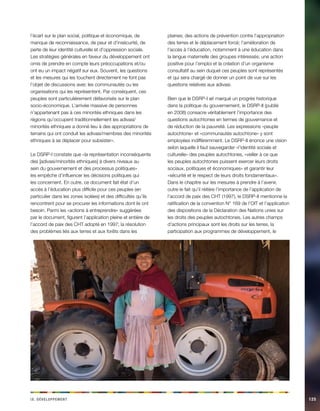 i e vx. Déeeloppmnt 125 
l’écart sur le plan social, politique et économique, de manque de reconnaissance, de peur et d’insécurité, de perte de leur identité culturelle et d’oppression sociale. Les stratégies générales en faveur du développement ont omis de prendre en compte leurs préoccupations et/ou ont eu un impact négatif sur eux. Souvent, les questions et les mesures qui les touchent directement ne font pas l’objet de discussions avec les communautés ou les organisations qui les représentent. Par conséquent, ces peuples sont particulièrement défavorisés sur le plan socio-économique. L’arrivée massive de personnes n’appartenant pas à ces minorités ethniques dans les régions qu’occupent traditionnellement les adivasi/ minorités ethniques a donné lieu à des appropriations de terrains qui ont conduit les adivasi/membres des minorités ethniques à se déplacer pour subsister». 
Le DSRP-I constate que «la représentation inconséquente des [adivasi/minorités ethniques] à divers niveaux au sein du gouvernement et des processus politiques» les empêche d’influencer les décisions politiques qui les concernent. En outre, ce document fait état d’un accès à l’éducation plus difficile pour ces peuples (en particulier dans les zones isolées) et des difficultés qu’ils rencontrent pour se procurer les informations dont ils ont besoin. Parmi les «actions à entreprendre» suggérées par le document, figurent l’application pleine et entière de l’accord de paix des CHT adopté en 1997; la résolution des problèmes liés aux terres et aux forêts dans les plaines; des actions de prévention contre l’appropriation des terres et le déplacement forcé; l’amélioration de l’accès à l’éducation, notamment à une éducation dans la langue maternelle des groupes intéressés; une action positive pour l’emploi et la création d’un organisme consultatif au sein duquel ces peuples sont représentés et qui sera chargé de donner un point de vue sur les questions relatives aux adivasi. 
Bien que le DSRP-I ait marqué un progrès historique dans la politique du gouvernement, le DSRP-II (publié en 2008) consacre véritablement l’importance des questions autochtones en termes de gouvernance et de réduction de la pauvreté. Les expressions «peuple autochtone» et «communautés autochtone» y sont employées indifféremment. Le DSRP-II énonce une vision selon laquelle il faut sauvegarder «l’identité sociale et culturelle» des peuples autochtones, «veiller à ce que les peuples autochtones puissent exercer leurs droits sociaux, politiques et économiques» et garantir leur «sécurité et le respect de leurs droits fondamentaux». Dans le chapitre sur les mesures à prendre à l’avenir, outre le fait qu’il réitère l’importance de l’application de l’accord de paix des CHT (1997), le DSRP-II mentionne la ratification de la convention N° 169 de l’OIT et l’application des dispositions de la Déclaration des Nations unies sur les droits des peuples autochtones. Les autres champs d’actions principaux sont les droits sur les terres, la participation aux programmes de développement, le  