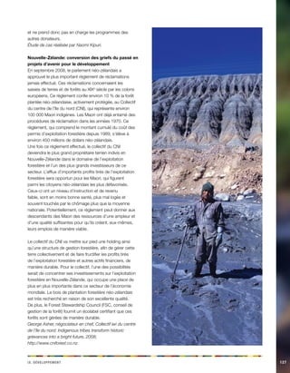 i e vx. Déeeloppmnt 127 
et ne prend donc pas en charge les programmes des autres donateurs. 
Étude de cas réalisée par Naomi Kipuri. 
Nouvelle-Zélande: conversion des griefs du passé en projets d’avenir pour le développement 
En septembre 2008, le parlement néo-zélandais a approuvé le plus important règlement de réclamations jamais effectué. Ces réclamations concernaient les saisies de terres et de forêts au XIXe siècle par les colons européens. Ce règlement confie environ 10 % de la forêt plantée néo-zélandaise, activement protégée, au Collectif du centre de l’île du nord (CNI), qui représente environ 100 000 Maori indigènes. Les Maori ont déjà entamé des procédures de réclamation dans les années 1970. Ce règlement, qui comprend le montant cumulé du coût des permis d’exploitation forestière depuis 1989, s’élève à environ 450 millions de dollars néo-zélandais. 
Une fois ce règlement effectué, le collectif du CNI deviendra le plus grand propriétaire terrien indivis en Nouvelle-Zélande dans le domaine de l’exploitation forestière et l’un des plus grands investisseurs de ce secteur. L’afflux d’importants profits tirés de l’exploitation forestière sera opportun pour les Maori, qui figurent parmi les citoyens néo-zélandais les plus défavorisés. Ceux-ci ont un niveau d’instruction et de revenu faible, sont en moins bonne santé, plus mal logés et souvent touchés par le chômage plus que la moyenne nationale. Potentiellement, ce règlement peut donner aux descendants des Maori des ressources d’une ampleur et d’une qualité suffisantes pour qu’ils créent, eux-mêmes, leurs emplois de manière viable. 
Le collectif du CNI va mettre sur pied une holding ainsi qu’une structure de gestion forestière, afin de gérer cette terre collectivement et de faire fructifier les profits tirés de l’exploitation forestière et autres actifs financiers, de manière durable. Pour le collectif, l’une des possibilités serait de concentrer ses investissements sur l’exploitation forestière en Nouvelle-Zélande, qui occupe une place de plus en plus importante dans ce secteur de l’économie mondiale. Le bois de plantation forestière néo-zélandais est très recherché en raison de son excellente qualité. De plus, le Forest Stewardship Council (FSC, conseil de gestion de la forêt) fournit un écolabel certifiant que ces forêts sont gérées de manière durable. 
George Asher, négociateur en chef, Collectif iwi du centre de l’île du nord: Indigenous tribes transform historic grievances into a bright future, 2008; 
http://www.cniforest.co.nz.  