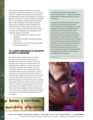 130 LES DROITS DES PEUPLES AUTOCHTONES ET TRIBAUX DANS LA PRATIQUE - UN GUIDE SUR LA CONVENTION N° 169 DE L’OIT 
Dans le cas des peuples autochtones, ce n’est pas 
uniquement une durée de scolarisation plus courte, voire 
l’absence complète de scolarisation qui pose problème, 
mais également le contenu et les objectifs de l’éducation à 
laquelle ils ont accès. On a souvent constaté que l’éducation 
a été l’un des principaux moyens employés par les États 
dans le cadre de politiques d’assimilation des peuples 
autochtones à la société dominante, participant ainsi à 
l’élimination de leurs cultures, langues et modes de vie. 
Il y a donc un certain nombre de paramètres à prendre 
en compte lors de l’application des dispositions de la 
convention relatives à l’éducation: 
• Les aspects individuels et collectifs du droit à 
l’éducation; 
• La qualité de l’éducation proposée aux peuples 
autochtones; 
• L’élimination des discriminations et des préjugés 
par le biais de l’éducation. 
10.1. Aspects individuels et collectifs 
du droit à l’éducation 
Le droit international relatif aux droits de l’homme 
reconnaît le droit à l’éducation en tant que droit 
élémentaire de la personne. L’éducation permet aux 
individus de faire s’épanouir leur personnalité et de 
développer leurs capacités, ce qui leur permet ainsi 
de s’intégrer réellement dans la société. Les droits 
individuels à l’éducation sont énoncés dans le Pacte 
international relatif aux droits économiques, sociaux et 
culturel et dans la Convention des droits de l’enfant. Le 
droit international relatif aux droits de l’homme reconnaît 
que le droit des individus à l’éducation, même s’il est 
pleinement appliqué, ne suffit pas à répondre aux besoins 
des sociétés autochtones. Outre le besoin et le droit des 
individus à l’éducation, les peuples autochtones ont des 
droits et des besoins collectifs, fondés sur leur souhait 
de transmettre aux générations futures une histoire, une 
culture, des valeurs, une langue, un savoir, des stratégies 
de subsistance et des modes d’apprentissage qui leur 
sont propres. 
Le Comité des droits de l’enfant, dans son 
observation générale N° 11 (2009), décrit ainsi le 
double aspect, individuel et collectif, du droit à 
l’éducation: 
L’éducation des enfants autochtones contribue 
à la fois à leur développement individuel et 
communautaire et à leur participation à la société 
en général. L’éducation de qualité permet aux 
enfants autochtones d’exercer leurs droits 
économiques, sociaux et culturels pour leur 
profit personnel mais aussi pour le profit de leur 
communauté. En outre, elle renforce l’aptitude 
des enfants à exercer leurs droits civils, ce qui leur 
permet d’influencer les processus décisionnels et 
d’améliorer la protection des droits de l’homme. 
Par conséquent, la mise en oeuvre du droit à 
l’éducation des enfants autochtones est un 
moyen essentiel de permettre l’autodétermination 
des peuples autochtones et l’autonomisation 
individuelle de leurs membres.4) 
4) CRC/C/GC/1�1 
 