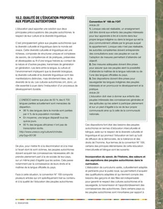 x. acdinotuÉ 133 
10.2. Qualité de l’éducation proposée 
aux peuples autochtones 
L’éducation peut apporter une solution aux deux 
principales préoccupations des peuples autochtones: le 
respect de leur culture et la diversité linguistique. 
C’est principalement grâce aux peuples autochtones que 
la diversité culturelle et linguistique dans le monde est 
vivace. Cette diversité culturelle et linguistique est une 
richesse, composée de structures uniques et complexes 
de savoirs, de compétences et de pratiques, préservées 
et développées au fil d’une longue histoire au contact de 
la nature et d’autres peuples, transmises de génération 
en génération. Les liens entre la langue, la culture et 
l’environnement impliquent que la diversité biologique, 
la diversité culturelle et la diversité linguistique sont des 
manifestations distinctes, mais étroitement liées, de la 
diversité de la vie. Les cultures autochtones ont, donc, un 
rôle essentiel à jouer dans l’instauration d’un processus de 
développement durable. 
L’UNESCO estime que plus de 50 % des 6 700 
langues parlées actuellement sont menacées de 
disparition. 
• 96 % des langues dans le monde sont parlées 
par 4 % de la population mondiale. 
• En moyenne, une langue disparaît tous les 
quinze jours. 
• 80 % des langues africaines n’ont pas de 
transcription écrite. 
http://www.unesco.org/culture/ich/index. 
php?pg=00136 
De plus, pour mettre fin à la discrimination et à la mise 
à l’écart dont ils sont victimes, les peuples autochtones 
doivent acquérir les connaissances nécessaires afin de 
prendre pleinement part à la vie sociale de leur pays, 
sur un même pied d’égalité que les autres. Cela passe 
notamment par la connaissance de leurs droits et la 
maîtrise de la langue officielle du pays. 
Face à cette situation, la convention N° 169 comporte 
plusieurs articles qui ont spécifiquement trait au contenu 
et à la qualité de l’éducation des peuples autochtones: 
Convention N° 169 de l’OIT 
Article 28 
1. Lorsque cela est réalisable, un enseignement 
doit être donné aux enfants des peuples intéressés 
pour leur apprendre à lire et à écrire dans leur 
propre langue indigène ou dans la langue qui est la 
plus communément utilisée par le groupe auquel 
ils appartiennent. Lorsque cela n’est pas réalisable, 
les autorités compétentes doivent entreprendre 
des consultations avec ces peuples en vue de 
l’adoption de mesures permettant d’atteindre cet 
objectif. 
2. Des mesures adéquates doivent être prises 
pour assurer que ces peuples aient la possibilité 
d’atteindre la maîtrise de la langue nationale ou de 
l’une des langues officielles du pays. 
3. Des dispositions doivent être prises pour 
sauvegarder les langues indigènes des peuples 
intéressés et en promouvoir le développement et la 
pratique. 
Article 29 
L’éducation doit viser à donner aux enfants des 
peuples intéressés des connaissances générales et 
des aptitudes qui les aident à participer pleinement 
et sur un pied d’égalité à la vie de leur propre 
communauté ainsi qu’à celle de la communauté 
nationale. 
Ces dispositions font état des besoins des peuples 
autochtones en termes d’éducation interculturelle et 
bilingue, axée sur le respect de la diversité culturelle et 
linguistique et qui promeut l’éducation en tant qu’outil 
de diffusion de la démocratie, de la tolérance et des 
droits de l’homme. Aux termes de la convention N° 169, 
certains des principes élémentaires de cette éducation 
interculturelle et bilingue sont les suivants: 
Incorporation du savoir, de l’histoire, des valeurs et 
des aspirations des peuples autochtones dans le 
curriculum. 
L’élaboration de curriculums variés, culturellement adaptés 
et pertinents pour le public local, qui permettent d’acquérir 
des qualifications adaptées et qui tiennent compte des 
besoins des garçons et des filles est indispensable 
pour garantir le respect des cultures autochtones et la 
sauvegarde, la transmission et l’approfondissement des 
connaissances des autochtones. Dans certains pays où 
les peuples autochtones sont minoritaires par rapport à 
 
