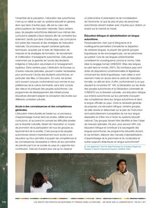 134 LES DROITS DES PEUPLES AUTOCHTONES ET TRIBAUX DANS LA PRATIQUE - UN GUIDE SUR LA CONVENTION N° 169 DE L’OIT 
l’ensemble de la population, l’éducation des autochtones n’est qu’un détail au sein du système éducatif en général, alors que dans d’autres pays, elle est au coeur des préoccupations de l’éducation nationale. Dans certains pays, les peuples autochtones élaborent eux-mêmes des curriculums adaptés à leurs besoins afin de combattre leur isolement, tandis que dans d’autres pays, ces curriculums font partie des mesures et des stratégies de l’éducation nationale. Ce processus requiert certaines aptitudes techniques, acquises par le biais de l’élaboration de mesures et de stratégies de formation, de recrutement et d’affectation d’enseignants autochtones. Cela passe notamment par la garantie de l’accès des étudiants indigènes à l’éducation secondaire et à l’enseignement supérieur. Dans certains pays, l’attribution de bourses ou d’autres mesures spéciales, peuvent s’avérer nécessaires pour promouvoir l’accès des étudiants autochtones, en particulier des filles, à l’éducation. En outre, les écoles sont souvent conçues conformément aux normes et aux préférences de la culture dominante, sans tenir compte des valeurs et pratiques des peuples autochtones. Les programmes de développement des infrastructures éducatives devraient adapter la conception des écoles aux différents contextes culturels. 
Accès à des connaissances et des compétences générales. 
L’éducation interculturelle est basée sur un processus d’apprentissage mutuel dans les écoles, reflété par les curriculums, et qui prend en compte les difficultés posées par la diversité culturelle, faisant de l’éducation un moyen de promotion de la participation de tous les groupes au façonnement de la société. C’est pourquoi les peuples autochtones doivent impérativement avoir accès à une éducation qui leur permette d’acquérir les compétences et les connaissances nécessaires à même de leur permettre de prendre part à la vie sociale du pays et y apporter leur contribution. Cela est d’autant plus vrai qu’on observe un phénomène d’urbanisation et de mondialisation de l’économie, et que de plus en plus de personnes autochtones doivent rivaliser avec d’autres pour obtenir un emploi sur le marché du travail. 
Éducation bilingue et alphabétisation en langue autochtone. 
Paradoxalement, bien que le bilinguisme et le multilinguisme permettent d’empêcher la disparition de certaines langues, la plupart des grands groupes linguistiques ne les encouragent pas, car les personnes qui parlent l’une de ces langues prédominantes considèrent le monolinguisme comme la norme, l’état idéal du langage humain (UNESCO: Atlas des langues en péril dans le monde, 2001). De nombreux pays sont dotés de dispositions constitutionnelles et législatives concernant les droits linguistiques, mais celles-ci sont rarement mises en oeuvre dans le cadre de l’éducation formelle. Le défi est donc d’offrir, conformément à ce que stipulent la convention N° 169, la Déclaration sur les droits des peuples autochtones et la Déclaration universelle de l’UNESCO sur la diversité culturelle, une éducation bilingue aux enfants autochtones qui leur permette d’acquérir des compétences dans leur langue autochtone et dans la langue officielle du pays. Outre la nécessité générale de proposer une éducation bilingue, certains groupes de taille réduite et défavorisés sur le plan de l’instruction sont particulièrement susceptibles de voir leur langue disparaître et d’être mis à l’écart du système éducatif national. Ces groupes doivent être identifiés et faire l’objet de mesures spéciales. De plus, pour pouvoir offrir une éducation bilingue et contribuer à la sauvegarde des langues autochtones, les programmes éducatifs doivent, le cas échéant, élaborer des manuels d’alphabétisation, d’apprentissage de la grammaire et du vocabulaire et autres supports didactiques en langue autochtones6). 
6) Voir également: Tool Kit: Best Practices for Including Indigenous Peoples in Sector Programme Support, DANIDA, 2004.  