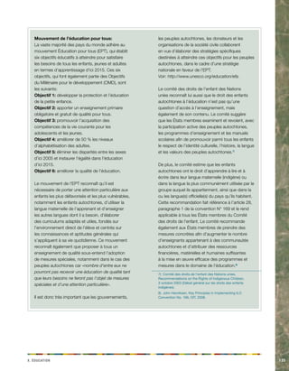 x. acdinotuÉ 135 
Mouvement de l’éducation pour tous: 
La vaste majorité des pays du monde adhère au 
mouvement Éducation pour tous (EPT), qui établit 
six objectifs éducatifs à atteindre pour satisfaire 
les besoins de tous les enfants, jeunes et adultes 
en termes d’apprentissage d’ici 2015. Ces six 
objectifs, qui font également partie des Objectifs 
du Millénaire pour le développement (OMD), sont 
les suivants: 
Objectif 1: développer la protection et l’éducation 
de la petite enfance. 
Objectif 2: apporter un enseignement primaire 
obligatoire et gratuit de qualité pour tous. 
Objectif 3: promouvoir l’acquisition des 
compétences de la vie courante pour les 
adolescents et les jeunes. 
Objectif 4: améliorer de 50 % les niveaux 
d’alphabétisation des adultes. 
Objectif 5: éliminer les disparités entre les sexes 
d’ici 2005 et instaurer l’égalité dans l’éducation 
d’ici 2015. 
Objectif 6: améliorer la qualité de l’éducation. 
Le mouvement de l’EPT reconnaît qu’il est 
nécessaire de porter une attention particulière aux 
enfants les plus défavorisés et les plus vulnérables, 
notamment les enfants autochtones, d’utiliser la 
langue maternelle de l’apprenant et d’enseigner 
les autres langues dont il a besoin, d’élaborer 
des curriculums adaptés et utiles, fondés sur 
l’environnement direct de l’élève et centrés sur 
les connaissances et aptitudes générales qui 
s’appliquent à sa vie quotidienne. Ce mouvement 
reconnaît également que proposer à tous un 
enseignement de qualité sous-entend l’adoption 
de mesures spéciales, notamment dans le cas des 
peuples autochtones car «nombre d’entre eux ne 
pourront pas recevoir une éducation de qualité tant 
que leurs besoins ne feront pas l’objet de mesures 
spéciales et d’une attention particulière». 
Il est donc très important que les gouvernements, 
les peuples autochtones, les donateurs et les 
organisations de la société civile collaborent 
en vue d’élaborer des stratégies spécifiques 
destinées à atteindre ces objectifs pour les peuples 
autochtones, dans le cadre d’une stratégie 
nationale en faveur de l’EPT. 
Voir: http://www.unesco.org/education/efa. 
Le comité des droits de l’enfant des Nations 
unies reconnaît lui aussi que le droit des enfants 
autochtones à l’éducation n’est pas qu’une 
question d’accès à l’enseignement, mais 
également de son contenu. Le comité suggère 
que les États membres examinent et revoient, avec 
la participation active des peuples autochtones, 
les programmes d’enseignement et les manuels 
scolaires afin de promouvoir parmi tous les enfants 
le respect de l’identité culturelle, l’histoire, la langue 
et les valeurs des peuples autochtones.7) 
De plus, le comité estime que les enfants 
autochtones ont le droit d’apprendre à lire et à 
écrire dans leur langue maternelle (indigène) ou 
dans la langue la plus communément utilisée par le 
groupe auquel ils appartiennent, ainsi que dans la 
ou les langue(s) officielle(s) du pays qu’ils habitent. 
Cette recommandation fait référence à l’article 28, 
paragraphe 1 de la convention N° 169 et le rend 
applicable à tous les États membres du Comité 
des droits de l’enfant. Le comité recommande 
également aux États membres de prendre des 
mesures concrètes afin d’augmenter le nombre 
d’enseignants appartenant à des communautés 
autochtones et d’attribuer des ressources 
financières, matérielles et humaines suffisantes 
à la mise en oeuvre efficace des programmes et 
mesures dans le domaine de l’éducation.8) 
7) Comité des droits de l’enfant des Nations unies, 
Recommendations on the Rights of Indigenous Children, 
3 octobre 2003 (Débat général sur les droits des enfants 
indigènes). 
8) John Henriksen, Key Principles in Implementing ILO 
Convention No. 169, OIT, 2008. 
 