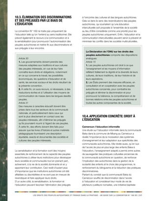 136 LES DROITS DES PEUPLES AUTOCHTONES ET TRIBAUX DANS LA PRATIQUE - UN GUIDE SUR LA CONVENTION N° 169 DE L’OIT 
10.3. Élimination des discriminations 
et des préjugés par le biais de 
l’éducation 
La convention N° 169 ne traite pas uniquement de 
l’éducation telle qu’on l’entend au sens traditionnel. Elle 
prévoit également le recours à la communication et à 
la sensibilisation pour promouvoir l’autonomisation des 
peuples autochtones et mettre fin aux discriminations et 
aux préjugés à leur encontre. 
Article 30 
1. Les gouvernements doivent prendre des 
mesures adaptées aux traditions et aux cultures 
des peuples intéressés, en vue de leur faire 
connaître leurs droits et obligations, notamment 
en ce qui concerne le travail, les possibilités 
économiques, les questions d’éducation et de 
santé, les services sociaux et les droits résultant de 
la présente convention. 
2. À cette fin, on aura recours, si nécessaire, à des 
traductions écrites et à l’utilisation des moyens de 
communication de masse dans les langues desdits 
peuples. 
Article 31 
Des mesures à caractère éducatif doivent être 
prises dans tous les secteurs de la communauté 
nationale, et particulièrement dans ceux qui 
sont le plus directement en contact avec les 
peuples intéressés, afin d’éliminer les préjugés 
qu’ils pourraient nourrir à l’égard de ces peuples. 
À cette fin, des efforts doivent être faits pour 
assurer que les livres d’histoire et autres matériels 
pédagogiques fournissent une description 
équitable, exacte et documentée des sociétés et 
cultures des peuples intéressés. 
La sensibilisation et la formation sont des moyens 
essentiels de renforcement de la capacité des peuples 
autochtones à utiliser leurs institutions pour développer 
leurs sociétés et communautés tout en prenant part, 
activement, à la vie de la société dominante et en y 
apportant leur contribution. Ceci revêt d’autant plus 
d’importance que les institutions autochtones ont été 
affaiblies ou discréditées et ne sont pas en mesure de 
revendiquer et faire appliquer leurs droits. 
D’un autre côté, la sensibilisation, la formation et 
l’éducation peuvent favoriser l’élimination des préjugés 
à l’encontre des cultures et des langues autochtones. 
Cela va dans le sens des revendications des peuples 
autochtones, qui souhaitent qu’une éducation 
interculturelle soit proposée à l’ensemble de la société 
au lieu d’être considérée comme une priorité pour les 
peuples autochtones uniquement. Enfin, l’éducation et la 
communication interculturelles peuvent servir à prévenir et 
minimiser les conflits dans les sociétés multiculturelles. 
La Déclaration de l’ONU sur les droits des 
peuples autochtones comporte des dispositions 
analogues: 
Article 15 
1. Les peuples autochtones ont droit à ce que 
l’enseignement et les moyens d’information 
reflètent fidèlement la dignité et la diversité de leurs 
cultures, de leurs traditions, de leur histoire et de 
leurs aspirations. 
2. Les États prennent des mesures efficaces, en 
consultation et en coopération avec les peuples 
autochtones concernés, pour combattre les 
préjugés et éliminer la discrimination et pour 
promouvoir la tolérance, la compréhension et de 
bonnes relations entre les peuples autochtones et 
toutes les autres composantes de la société. 
10.4. Application concrète: droit à 
l’éducation 
Cameroun: l’éducation informelle 
Une étude sur l’éducation informelle dans la communauté 
Baka dans la commune de Mbang au Cameroun a 
révélé l’importance de la modulation des systèmes 
d’enseignement et leur adaptation aux spécificités des 
communautés autochtones. Elle révèle aussi, qu’en sus 
de l’accès de plus en plus large des enfants Baka à 
l’éducation, l’enseignement adapté a permis entre autres 
de sauvegarder des pratiques culturelles anciennes de 
la communauté autochtone en question, de renforcer 
l’implication des autochtones dans la gestion de la 
scolarité des enfants et le choix des programmes, le 
renforcement du bilinguisme et la réduction des pratiques 
discriminatoires. 
Partant du constat que la communauté Baka du 
Cameroun souffre de discrimination dans l’accès 
à l’éducation et considérant leur mode de vie de 
pêcheurs-cueilleurs nomades, une initiative baptisée 
 