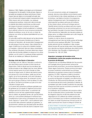 142 LES DROITS DES PEUPLES AUTOCHTONES ET TRIBAUX DANS LA PRATIQUE - UN GUIDE SUR LA CONVENTION N° 169 DE L’OIT 
Kabylie en 1995, l’Algérie a promulgué une loi introduisant l’enseignement du tamazight à l’école primaire. Depuis, le tamazight est enseigné aux élèves autochtones à divers niveaux dans les régions où le tamazight est parlé, bien qu’on ait récemment observé certains manquements à la loi. 
Cette mesure, bien qu’incomplète, a eu quelques conséquences positives, notamment celle de stimuler la créativité des enfants autochtones qui découvrent leur langue et prennent conscience de son aspect académique. L’Algérie connaît actuellement un véritable boum éditorial, surtout en ce qui concerne la production littéraire et artistique, ce qui, en soi, est un moyen de préserver une culture qui repose essentiellement sur une tradition orale. 
Un autre effet positif de cette décision est qu’elle entraîne la création d’une douzaine d’emplois par an dans le domaine de l’éducation, afin de permettre l’enseignement de cette langue à tous les niveaux. Cela a déclenché un regain d’intérêt pour la culture et la civilisation berbère ou imazighen, notamment dans les milieux universitaires. Des centaines d’étudiants s’inscrivent désormais chaque année dans les facultés dédiées à la langue et à la culture berbère, qui ont ouvert il y a quelques années seulement. 
Étude de cas réalisée par: Belkacem Boukherouf. 
Norvège: droit des Samis à l’éducation 
En Norvège, la loi de 1999 sur l’éducation a renforcé le droit des enfants samis à étudier et à être instruits en langue same. Cette loi stipule que tous les élèves des écoles primaires et des collèges dans les zones définies comme districts samis ont le droit d’étudier et d’être instruits en langue same. En dehors des districts samis, tout groupe d’au moins dix élèves, quelle que soit leur origine, qui en font la demande, ont le droit d’étudier et d’être instruits en langue same. Ils conservent ce droit tant que le groupe compte au moins six élèves. En vertu de cette loi, les Samis qui étudient au lycée ont le droit d’étudier en langue same. 
La loi prévoit des subventions publiques spéciales pour les garderies qui ont adopté un règlement promouvant la langue same et la culture samie. La subvention est destinée à couvrir les frais supplémentaires engagés dans la création de garderies samies, afin que les enfants samis qui y vont puissent développer et renforcer leurs compétences en same et leur connaissance de la culture samie. Depuis le 1er janvier 2001, c’est le parlement sami qui accorde cette subvention spéciale aux garderies. Le gouvernement a déclaré que cela faisait partie des efforts fournis pour renforcer le droit des Samis à disposer d’eux- mêmes.9) 
En ce qui concerne le contenu de l’enseignement proposé, dans les zones définies comme districts samis ou conformément à des critères spécifiques sur le reste du territoire, il est établi en fonction d’un programme spécial d’enseignement sami. Cet enseignement est censé apporter aux élèves samis plus de confiance en leur propre culture, promouvoir la langue same et l’identité samie et donner aux élèves samis les moyens de participer activement à la vie de la communauté, en leur permettant d’accéder à tous les niveaux d’éducation. L’État subventionne l’élaboration de manuels scolaires en langue same. Le collège universitaire sami a été chargé de former les enseignants samis. 
Toutefois, la mise en oeuvre du programme d’enseignement sami dans les écoles samies de Norvège rencontre encore quelques difficultés.10) De nouvelles études estiment que les mentalités en milieu scolaire doivent évoluer afin que les écoles soient mieux équipées pour répondre aux besoins spécifiques des enfants samis. 
John Henriksen, Key Principles in Implementing ILO Convention No. 169, OIT, 2008. 
Argentine: campagne de formation et de sensibilisation auprès des peuples autochtones de la province de Neuquén 
L’Argentine est une république fédérale dont les pouvoirs sont partagés entre le gouvernement central et les gouvernements provinciaux. Les provinces disposent d’un certain degré d’autonomie. Chaque province promulgue sa propre constitution conformément aux principes, déclarations et garanties contenus dans la Constitution argentine. En 2000, l’Argentine a ratifié la convention N° 169. C’est alors que les autochtones Mapuche de la province de Neuquén ont appelé à une réforme de la Constitution de l’État provincial de Neuquén, car celle-ci ne mentionnait pas leurs droits individuels et collectifs. Ils souhaitaient que cette nouvelle Constitution leur permette d’exercer les droits que leur accorde la convention N° 169 et la Constitution argentine. 
La modification de la Constitution de la province a été le fruit de nombreuses actions coordonnées. Par exemple, les dirigeants mapuche ont été très présents lors des négociations et ont collaboré de manière constructive avec la Commission pour la réforme constitutionnelle. Ils ont obtenu le soutien de personnes connues qui les ont aidés à promouvoir leur cause et à élargir le nombre de 
9) CRC/C/129/Add.1, 6 octobre 2004, paragraphe 589. 
10) http://www.eurolang.net/index.php?option=com_content&task=view&id=3081&Itemid=1&lang=sv.  