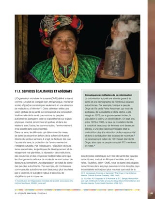 ix. Sécirtué aaeiinrst et aceilos 145 
11.1. Services égalitaires et adéquats 
L’Organisation mondiale de la santé (OMS) définit la santé 
comme «un état de complet bien-être physique, mental et 
social, et [qui] ne consiste pas seulement en une absence 
de maladie ou d’infirmité»1). Cette définition reflète une 
vision globale de la santé qui correspond à la conception 
traditionnelle de la santé que nombre de peuples 
autochtones partagent: celle-ci s’appréhende sur le plan 
physique, mental, émotionnel et spirituel et dans les 
relations avec l’autre, les communautés, l’environnement 
et la société dans son ensemble. 
Dans ce sens, les éléments qui déterminent le niveau 
de santé se situent en dehors de la sphère d’influence 
directe du secteur sanitaire. Il s’agit de facteurs tels que 
l’accès à la terre, la protection de l’environnement et 
l’intégrité culturelle. Par conséquent, l’expulsion de leurs 
terres ancestrales, les politiques de développement et de 
relogement mal planifiées, la répression des institutions, 
des coutumes et des croyances traditionnelles ainsi que 
les changements radicaux de mode de vie sont autant de 
facteurs qui entraînent une dégradation de l’état de santé 
des peuples autochtones. Par exemple, de nombreuses 
communautés autochtones sont beaucoup plus touchées 
par la violence, le suicide et l’abus d’alcool ou de 
stupéfiants que la moyenne. 
1) Constitution de l’Organisation mondiale de la santé, www.searo.who. 
int/LinkFiles/About_SEARO_const.pdf 
Conséquences néfastes de la colonisation 
La colonisation a porté une atteinte grave à la 
santé et à la démographie de nombreux peuples 
autochtones. Par exemple, lorsque le peuple 
Onge de l’île de la Petite Andaman, qui vivait de 
la chasse, de la cueillette et de la pêche, a été 
relogé en 1976 par le gouvernement indien, la 
population a connu un sévère déclin. En sept ans, 
entre 1978 et 1985, le taux de mortalité infantile 
a doublé et beaucoup de femmes sont devenues 
stériles. L’une des raisons principales était la 
malnutrition due à la réduction de leur espace vital 
et donc à la réduction des sources de nourriture.2) 
Le recensement indien de 1991 faisait état de 99 
Onge, alors que ce peuple comptait 672 membres 
en 1885.3) 
Les données statistiques sur l’état de santé des peuples 
autochtones, surtout en Afrique et en Asie, sont très 
rares. Toutefois, selon l’OMS, l’état de santé des peuples 
autochtones dans les pays pauvres comme dans les pays 
industrialisés est toujours plus mauvais que celui de la 
2) D. Venkatesan, Ecocide or Genocide? The Onge in the Andaman 
Islands, Cultural Survival Quarterly, 1990, 14(4). 
3) V.G. Rao, A.P. Sugunan, M.V. Murhekar et S.C. Sehgal, Malnutrition 
and high childhood mortality among the Onge tribe of the Andaman and 
Nicobar Islands, Public Health Nutrition, 2006. 9(1). 
 