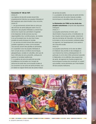 ix. Sécirtué aaeiinrst et aceilos 147 
Convention N° 169 de l’OIT: 
Article 24 
Les régimes de sécurité sociale doivent être 
progressivement étendus aux peuples intéressés et 
être appliqués sans discrimination à leur encontre. 
Article 25 
1. Les gouvernements doivent faire en sorte que 
des services de santé adéquats soient mis à la 
disposition des peuples intéressés ou doivent leur 
donner les moyens leur permettant d’organiser 
et de dispenser de tels services sous leur 
responsabilité et leur contrôle propres, de manière 
à ce qu’ils puissent jouir du plus haut niveau 
possible de santé physique et mentale. 
2. Les services de santé doivent être autant que 
possible organisés au niveau communautaire. 
Ces services doivent être planifiés et administrés 
en coopération avec les peuples intéressés et 
tenir compte de leurs conditions économiques, 
géographiques, sociales et culturelles, ainsi que de 
leurs méthodes de soins préventifs, pratiques de 
guérison et remèdes traditionnels. 
3. Le système de soins de santé doit accorder 
la préférence à la formation et à l’emploi de 
personnel de santé des communautés locales et 
se concentrer sur les soins de santé primaires, tout 
en restant en rapport étroit avec les autres niveaux 
de services de santé. 
4. La prestation de tels services de santé doit être 
coordonnée avec les autres mesures sociales, 
économiques et culturelles prises dans le pays. 
La Déclaration de l’ONU sur les droits des 
peuples autochtones comporte des dispositions 
analogues: 
Article 21.1 
Les peuples autochtones ont droit, sans 
discrimination d’aucune sorte, à l’amélioration de 
leur situation économique et sociale, notamment 
dans les domaines de l’éducation, de l’emploi, de 
la formation et de la reconversion professionnelles, 
du logement, de l’assainissement, de la santé et 
de la sécurité sociale. 
Article 23 
Les peuples autochtones ont le droit de définir 
et d’élaborer des priorités et des stratégies en 
vue d’exercer leur droit au développement. En 
particulier, ils ont le droit d’être activement associés 
à l’élaboration et à la définition des programmes 
de santé, de logement et d’autres programmes 
économiques et sociaux les concernant, et, autant 
que possible, de les administrer par l’intermédiaire 
de leurs propres institutions. 
 