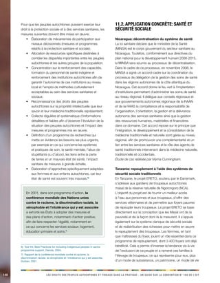 148 LES DROITS DES PEUPLES AUTOCHTONES ET TRIBAUX DANS LA PRATIQUE - UN GUIDE SUR LA CONVENTION N° 169 DE L’OIT 
Pour que les peuples autochtones puissent exercer leur 
droit à la protection sociale et à des services sanitaires, les 
mesures suivantes doivent être mises en oeuvre: 
• Élaboration de mécanismes de participation aux 
niveaux décisionnels (mesures et programmes 
relatifs à la protection sanitaire et sociale); 
• Allocation de ressources spécifiques destinées à 
combler les disparités importantes entre les peuples 
autochtones et les autres groupes de la population; 
• Concentration sur le renforcement des capacités, 
formation du personnel de santé indigène et 
renforcement des institutions autochtones afin de 
garantir l’autonomie de ces institutions au niveau 
local et l’emploi de méthodes culturellement 
acceptables au sein des services sanitaires et 
sociaux; 
• Reconnaissance des droits des peuples 
autochtones sur la propriété intellectuelle que leur 
savoir et leur médecine traditionnelle représentent; 
• Collecte régulière et systématique d’informations 
détaillées et fiables afin d’observer l’évolution de la 
situation des peuples autochtones et l’impact des 
mesures et programmes mis en oeuvre; 
• Définition d’un programme de recherches qui 
mette en évidence les besoins les plus urgents, 
par exemple en ce qui concerne les systèmes 
et pratiques de soin, la santé mentale, l’abus de 
stupéfiants ou d’alcool, les liens entre la perte 
de terres et un mauvais état de santé, l’impact 
sanitaire de mesures à grande échelle; 
• Élaboration d’approches spécifiquement adaptées 
aux femmes et aux enfants autochtones, car leur 
état de santé est souvent très mauvais.6) 
En 2001, dans son programme d’action, la 
conférence mondiale des Nations unies 
contre le racisme, la discrimination raciale, la 
xénophobie et l’intolérance qui y est associée 
a exhorté les États à adopter des mesures et 
des plans d’action, notamment d’action positive, 
afin de faire respecter l’égalité, notamment en 
ce qui concerne les services sociaux: logement, 
éducation primaire et soins.7) 
6) Tool Kit: Best Practices for Including indigenous peoples in sector 
programme support, Danida, 2004. 
7) Rapport de la conférence mondiale contre le racisme, la 
discrimination raciale, la xénophobie et l’intolérance qui y est associée, 
Durban, 2001. 
11.2. Application concrète: santé et 
sécurité sociale 
Nicaragua: décentralisation du système de santé 
La loi sanitaire déclare que le ministère de la Santé 
(MINSA) est le corps gouvernant du secteur sanitaire au 
Nicaragua. Toutefois, conformément aux directives du 
plan national pour le développement humain 2008-2015, 
le MINSA sera soumis au processus de décentralisation. 
Dans le cadre de ce processus, en novembre 2008, le 
MINSA a signé un accord-cadre sur la coordination du 
processus de délégation de la gestion des soins de santé 
dans les régions autonomes de la côte atlantique du 
Nicaragua. Cet accord donne le feu vert à l’implantation 
d’institutions permettant d’administrer les soins de santé 
au niveau régional. Il délègue aux conseils régionaux et 
aux gouvernements autonomes régionaux de la RAAN 
et de la RAAS la compétence et la responsabilité de 
l’organisation, l’orientation, la gestion et la délivrance 
autonome des services sanitaires ainsi que la gestion 
des ressources humaines, matérielles et financières 
dans ce domaine. Cet accord repose sur le principe que 
l’intégration, le développement et la consolidation de la 
médecine traditionnelle et naturelle sont gérés au niveau 
régional, afin de promouvoir une complémentarité et un 
lien entre les services sanitaires et le rôle des agents de 
santé traditionnels intervenant dans la médecine naturelle, 
traditionnelle et occidentale. 
Étude de cas réalisée par Myrna Cunningham. 
Tanzanie: repeuplement à l’aide des systèmes de 
sécurité sociale traditionnels 
En Tanzanie, le projet ERETO, soutenu par le Danemark, 
s’adresse aux gardiens de troupeaux autochtones 
masaï de la réserve naturelle de Ngorongoro (NCA). 
L’objectif du projet est de fournir un meilleur accès 
à l’eau aux personnes et aux troupeaux, d’offrir des 
services vétérinaires et de permettre aux foyers pauvres 
de repeupler leurs troupeaux. Le projet ERETO se base 
directement sur la conception que les Masaï ont de la 
pauvreté et de la façon dont ils la mesurent. Il s’appuie 
également sur le système clanique de sécurité sociale 
et de redistribution des richesses pour mettre en oeuvre 
le repeuplement des troupeaux. Les femmes, en tant 
que maîtresses du foyer, jouent un rôle essentiel dans ce 
programme de repeuplement, dont 3 400 foyers ont déjà 
bénéficié. Cela a permis d’inverser la tendance vis-à-vis 
de l’exclusion de ce peuple et a ramené ces familles à 
l’élevage de troupeaux; ce qui représente pour eux, plus 
d’un mode de subsistance, un patrimoine, un mode de vie 
 