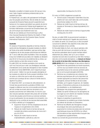 150 LES DROITS DES PEUPLES AUTOCHTONES ET TRIBAUX DANS LA PRATIQUE - UN GUIDE SUR LA CONVENTION N° 169 DE L’OIT 
Baraitalixi conseillent et traitent environ 80 cas par mois, avec l’aide d’agents sanitaires professionnels qui les assistent par radio. 
À l’hôpital local, une salle a été spécialement aménagée pour les peuples autochtones. Elle est dotée de crochets auxquels les Enawene Nawe peuvent suspendre leurs hamacs et d’un espace permettant aux parents de dormir sur place. Le personnel de l’hôpital reçoit également une formation élémentaire concernant les Enawene Nawe, afin de communiquer plus facilement avec eux. 
Étude de cas réalisée par Chonchuirinmayo Luithui. 
How Imposed Development Destroy the Health of Tribal peoples: Healthcare and the Enawene Nawe; Survival International Publication, 2007. 
Australie 
On observe d’importantes disparités en termes d’état de santé entre les Aborigènes et peuples insulaires du détroit de Torrès et les autres Australiens, quel que soit leur âge. L’espérance de vie des peuples autochtones est inférieure de 17 ans à celle des autres Australiens. Chez ces peuples, le taux de mortalité est plus élevé, les maladies se déclarent plus tôt et l’on trouve plus de problèmes liés au stress, qui portent atteinte au bien-être social et mental. 
En juillet 2003, les ministres australiens de la santé se sont mis d’accord pour créer une Stratégique nationale d’amélioration de la santé des Aborigènes et des insulaires du détroit de Torrès (NSFATSIH), dont l’objectif principal est le suivant: «Veiller à ce que les peuples aborigènes et les insulaires du détroit de Torrès puissent bénéficier d’une vie saine au même titre que le reste de la population, enrichie par la pratique de leur culture et menée dans la dignité et la justice.» 
En décembre 2007, sur la base de cette déclaration, le Conseil des gouvernements australiens (COAG) s’est engagé à collaborer avec les communautés autochtones afin de combler les écarts dans les domaines où les peuples autochtones sont défavorisés. Il a reconnu que des mesures spéciales devaient être prises afin de faciliter l’accès des peuples autochtones aux services sanitaires et que la participation de ces peuples à la conception, à la distribution et au contrôle de ces services était essentielle. 
Le COAG a déclaré qu’il s’engageait à: 
Supprimer l’écart en termes d’espérance de vie en • l’espace d’une génération (d’ici 2030) 
Réduire de moitié l’écart en termes de taux de • mortalité des enfants autochtones de moins de 5 ans d’ici 2018 
Réduire de moitié l’écart en termes • d’alphabétisation, aptitude au calcul et opportunités d’embauche d’ici 2018. 
En outre, le COAG a également accepté de: 
Donner accès à l’éducation maternelle à tous les • enfants de 4 ans vivant dans des communautés autochtones isolées d’ici 2013 
Réduire de moitié l’écart en termes de taux de • réussite en Terminale (ou classe équivalente) d’ici 2020 
Réduire de moitié l’écart en termes d’opportunités • d’embauche d’ici 2018 
De plus, en juillet 2008, le gouvernement australien a créé le Conseil national pour l’égalité des autochtones en matière de santé. Ce conseil joue un rôle consultatif concernant la définition des objectifs et des cibles des mesures sanitaires et leur contrôle. 
En Nouvelle-Galles du Sud, une mesure spéciale a été mise au point afin de trouver une solution au fait que les services spécialisés dans la santé mentale restent relativement peu utilisés, bien qu’il y ait un besoin important de soins liés à la santé et au bien-être mentaux dans les communautés aborigènes. La mesure en faveur de la santé et du bien-être mentaux des Aborigènes (2006-2010) définit des stratégies et des actions visant à: 
Approfondir des partenariats de travail importants, • comme ceux qui existent entre les services de psychiatrie locaux et les services sanitaires gérés par la communauté aborigène (ACCHS); 
Renforcer les compétences de la direction des • services psychiatriques afin qu’ils répondent de manière appropriée aux besoins des personnes aborigènes, de leurs familles et de leurs aides familiales, qu’il s’agisse d’urgences, de maladies graves, d’interventions précoces et de prévention, de réhabilitation ou de rétablissement; 
Développer des programmes spécifiquement • dédiés à la santé mentale pour les aborigènes de tous âges qui sont atteints de maladies mentales ou risquent d’en souffrir un jour; 
Gagner en expertise et approfondir la • connaissance du problème par le biais d’activités de collecte de données et d’évaluation; 
Renforcer les effectifs des Aborigènes chargés • de prodiguer des soins psychiatriques, en augmentant le nombre de postes dans les services psychiatriques locaux les ACCHS et en offrant des formations et des opportunités d’acquérir des compétences supplémentaires. 
Réunion du Conseil des gouvernements australiens,  