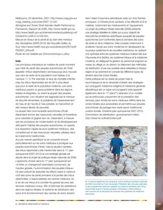 x e c s si. Séirtué aaeiinrt t aceilo151 
Melbourne, 20 décembre, 2007, http://www.coag.gov.au/ coag_meeting_outcomes/2007-12-20/; 
Aboriginal and Torres Strait Islander Health Performance Framework, Rapport de 2008, http://www.health.gov.au; 
http://www.health.gov.au/internet/ministers/publishing.nsf/ Content/mr-yr08-nr-nr104.htm; 
Mesure en faveur de la santé et du bien-être mentaux des Aborigènes (2006-2010) des Nouvelle-Galles du Sud: http://www.health.nsw.gov.au/policies/pd/2007/pdf/ PD2007_059.pdf. 
Étude de cas réalisée par Chonchuirinmayo Luithui. 
Inde 
Les principaux indicateurs en matière de santé montrent que l’état de santé des peuples autochtones de l’Inde (appelés «tribus répertoriées») est beaucoup plus mauvais que celui du reste de la population (voir tableau à la rubrique 11.1). Par exemple, le taux de mortalité infantile chez les tribus répertoriées est de 58 % plus élevé que pour le reste de la population indienne. Les soins médicaux posent un grave problème dans les régions isolées et éloignées, où vivent la plupart des peuples autochtones. Leur situation est aggravée par le manque de sécurité alimentaire, le problème de l’assainissement de l’eau et de l’accès à l’eau potable, la malnutrition et des niveaux élevés de pauvreté. 
La plupart des communautés autochtones d’Inde dépendent encore des ressources naturelles et forestières pour subsister et gagner leur vie. Cependant, à mesure que les processus de modernisation et de développement détruisent l’habitat des peuples autochtones, on assiste à la disparition rapide de leurs systèmes médicaux, des compétences et des ressources naturelles utilisées dans les traitements traditionnels. 
Aucune mesure spécifique ne se concentre encore particulièrement sur les soins médicaux à prodiguer aux peuples autochtones d’Inde, mais la situation sanitaire des tribus répertoriée a été mentionnée dans le 11e plan quinquennal (2007-2012) et une stratégie globale est décrite dans le projet de politique tribale nationale de 2006. 
L’approche choisie dans le 11e plan quinquennal est «d’initier un changement exemplaire concernant, de manière globale, l’autonomisation des peuples tribaux». Ce plan prévoit de redoubler les efforts visant à mettre le coût des soins de santé primaires à la portée des tribus répertoriées, à responsabiliser les centres médicaux vis- à-vis de ces tribus et à combler les graves lacunes des services médicaux ruraux. Afin d’optimiser les prestations dans les régions tribales, le système de distribution des soins et le fonctionnement des centres de soins doivent faire l’objet d’examens périodiques axés sur trois thèmes principaux: i) l’infrastructure sanitaire, ii) les effectifs et iii) le matériel, notamment les médicaments et l’équipement. 
Le projet de politique tribale nationale (2006) présente une stratégie détaillée et ciblée qui a pour objectif de résoudre les problèmes spécifiques auxquels les peuples autochtones sont confrontés dans le domaine des soins de santé et de la médecine. Cela consiste notamment à améliorer l’accès aux soins modernes en développant de nouveaux systèmes et de nouvelles institutions, en opérant une synthèse entre les systèmes médicaux indiens tels que l’Ayurveda et le Siddha, les systèmes tribaux et la médecine moderne, en déléguant la gestion du personnel soignant au niveau du village ou du district, en élaborant des méthodes de distribution d’une eau potable saine adaptées à chaque région et qui prennent en compte les différents types de terrains dans les zones tribales. 
Cette politique est au stade de projet mais la reconnaissance de la nécessité d’établir des stratégies qui conjuguent médecine indigène et médecine générale allopathique est un signe encourageant (cela apparaît également dans le 11e plan).8) L’abandon d’un modèle qui se préoccupe uniquement de la prestation des services, peut rendre les soins médicaux offerts dans les zones tribales plus accessibles et permettre aux peuples autochtones de partager leur vaste savoir traditionnel. 
Justice sociale, Onzième plan quinquennal 2007-2012, Commission de planification, gouvernement indien; 
http://tribal.nic.in/finalContent.pdf. 
8) Il importe également de remarquer que la politique sanitaire nationale de 2002 reconnaît qu’il est nécessaire d’élaborer des mesures spéciales et des programmes distincts adaptés aux besoins sanitaires des tribus répertoriées (parmi d’autres groupes vulnérables). Cette politique met l’accent sur la nécessité de renforcer les systèmes de médecine alternative.  