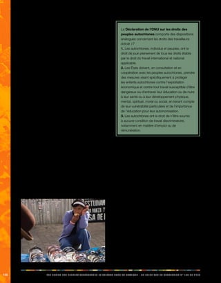 156 LES DROITS DES PEUPLES AUTOCHTONES ET TRIBAUX DANS LA PRATIQUE - UN GUIDE SUR LA CONVENTION N° 169 DE L’OIT 
La convention met l’accent sur la nécessité d’adopter 
des mesures spéciales de protection des travailleurs 
autochtones lorsque les normes nationales du travail 
en vigueur ne suffisent pas à les protéger. L’objectif est 
d’empêcher les discriminations et de veiller à ce qu’ils 
reçoivent un traitement égal à celui des autres travailleurs. 
En outre, la convention pose les conditions suivantes: 
• Les travailleurs indigènes et tribaux ne doivent 
faire l’objet d’aucune discrimination lorsqu’ils 
recherchent un emploi ou déposent des 
candidatures, qu’il s’agisse d’emplois de 
travailleurs manuels ou de postes à responsabilités. 
Les hommes et les femmes doivent bénéficier des 
mêmes opportunités. 
• Ils doivent recevoir un salaire égal à celui des 
autres travailleurs pour un travail de valeur égale et 
ne doivent pas se voir offrir uniquement les emplois 
les plus mal rémunérés. 
• Ils ne doivent pas être exploités au travail. Cela 
est particulièrement important dans le cas des 
travailleurs saisonniers, occasionnels ou migrants, 
comme ceux qui sont employés durant les 
périodes de récolte. 
• Les hommes et les femmes doivent être traités sur 
un pied d’égalité. Les femmes doivent notamment 
être protégées contre le harcèlement sexuel. 
• Ils ont le droit de fonder des associations ou d’y 
adhérer et d’être actifs au sein de syndicats de 
travailleurs. 
• Ils doivent être informés de leurs droits en tant que 
travailleurs et être en mesure d’obtenir de l’aide. 
• Ils ne doivent pas travailler dans des conditions 
pouvant porter atteinte à leur santé sans être 
correctement informés des précautions à prendre. 
La Déclaration de l’ONU sur les droits des 
peuples autochtones comporte des dispositions 
analogues concernant les droits des travailleurs: 
Article 17 
1. Les autochtones, individus et peuples, ont le 
droit de jouir pleinement de tous les droits établis 
par le droit du travail international et national 
applicable. 
2. Les États doivent, en consultation et en 
coopération avec les peuples autochtones, prendre 
des mesures visant spécifiquement à protéger 
les enfants autochtones contre l’exploitation 
économique et contre tout travail susceptible d’être 
dangereux ou d’entraver leur éducation ou de nuire 
à leur santé ou à leur développement physique, 
mental, spirituel, moral ou social, en tenant compte 
de leur vulnérabilité particulière et de l’importance 
de l’éducation pour leur autonomisation. 
3. Les autochtones ont le droit de n’être soumis 
à aucune condition de travail discriminatoire, 
notamment en matière d’emploi ou de 
rémunération. 
Peuples autochtones et normes fondamentales du 
travail 
Outre la convention N° 169, les travailleurs autochtones 
sont également protégés, de manière plus générale, 
par l’éventail d’instruments concernant les normes 
internationales du travail. Il s’agit en particulier de huit 
conventions fondamentales de l’OIT, qui traitent des 
questions telles que le travail forcé, la discrimination, le 
travail des enfants et la liberté syndicale. Ces conventions 
fondamentales sont les suivantes: 
• Convention sur l’égalité de rémunération, 1951 (N° 
100) 
• Convention concernant la discrimination (emploi et 
profession), 1958 (N° 111) 
• Convention sur l’âge minimum, 1973 (N° 138) 
• Convention sur les pires formes de travail des 
enfants, 1999 (N° 182) 
• Convention sur l’abolition du travail forcé, 1957 (N° 
105) 
• Convention sur le travail forcé, 1930 (N° 29) 
• Convention sur la liberté syndicale et la protection 
du droit syndical, 1948 (N° 87) 
• Convention sur le droit d’organisation et de 
négociation collective, 1949 (N° 98) 
 