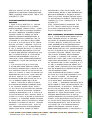 i e i d n i d t p a . Ieintfacinot es eelpsu dginèes/cehnoosttu t abirux15 
africaine des droits de l’Homme et des Peuples sur les populations/communautés autochtones, adopté par la CADHP, lors de sa 34e session, en 2003. Publié en 2005 par la CADHP et l’IWGIA. 
Afrique: exemples d’identification de peuples autochtones 
En Afrique, les peuples autochtones sont également appelés minorités ethniques, groupes vulnérables, gardiens de troupeaux, chasseurs-cueilleurs, Pygmées, …etc. La majorité des communautés qui se qualifient elles-mêmes d’autochtones subsistent grâce à leurs troupeaux, la chasse ou la cueillette, bien que de petites communautés de cultivateurs-chasseurs se qualifient également d’autochtones. Petit à petit, ces communautés sont reconnues comme autochtones, en particulier au Kenya et en Afrique du Sud. Dans ces deux pays, le processus d’identification a été promu et encouragé par la visite, en 2006, du rapporteur spécial de l’ONU sur la situation des droits de l’homme et des libertés fondamentales des populations autochtones. Au Kenya, le rapporteur spécial a estimé que «les droits des communautés de gardiens de troupeaux et des chasseurs-cueilleurs devraient être inscrits dans la Constitution et [que] des lois spécifiques devraient être promulguées afin d’entamer une action positive, le cas échéant». 
En 2004, en Afrique du Sud, le cabinet a adopté un protocole déterminant le processus politique de reconnaissance des Khoïkhoïs (ou Khoekhoen ou Kwena) et des Sans (ou Bochimans) en tant que communautés autochtones vulnérables, victimes d’une mise à l’écart et devant bénéficier d’une protection spéciale. Cependant, cela ne s’est pas encore traduit par une politique de reconnaissance officielle des Khoïkhoïs et des Sans en tant que peuples autochtones d’Afrique du Sud. 
En Ouganda, il n’existe aucune politique officielle de reconnaissance des peuples autochtones aux termes du droit international, cependant certains groupes y sont peu à peu reconnus comme étant particulièrement mis à l’écart, vulnérables et minoritaires. Par exemple, le ministère du développement social, du travail et de la promotion de l’égalité des sexes a récemment entamé la constitution d’une banque de données, qui rassemble des informations sur les communautés ethniques minoritaires. Au Rwanda, malgré l’absence de reconnaissance officielle des peuples autochtones en tant que tels, la Commission nationale pour l’unité et la réconciliation a reconnu, en 2006, que les Batwas avaient été systématiquement oubliés et ignorés et qu’ils méritaient une attention particulière. La commission a recommandé la mise en oeuvre de mesures spéciales en faveur des Batwas dans les domaines de l’éducation et des services sanitaires. 
Rapports du rapporteur spécial de l’ONU sur la situation des droits de l’homme et des libertés fondamentales des populations autochtones, missions en Afrique du Sud et au Kenya, 2006; 
IWGIA, The Indigenous World, revue annuelle, 2006; 
CAURWA, Convention relative aux droits de l’enfant, Contre-rapport présenté par CAURWA, Kigali, 2004. Étude de cas réalisée par Naomi Kipuri. 
Népal: reconnaissance des nationalités autochtones 
C’est en 1996 que le gouvernement népalais a reconnu, pour la première fois, le concept de «nationalités autochtones» dans le cadre de la promulgation d’une ordonnance portant sur la création du Comité national pour le développement des nationalités autochtones. Cette ordonnance et le plan gouvernemental qui s’ensuivit, appelé Neuvième plan (1997-2002), ont ainsi formellement reconnu un ensemble de groupes ethniques spécifiques comme étant autochtones. Cependant, aucun de ces deux documents ne définissait le terme «nationalités autochtones» ou son sens sur le plan juridique et il fallut attendre cinq ans avant que la Fondation national por le développement des nationalités autochtones (NFDIN) ne soit effectivement créée. La création de la NFDIN en 2002 a donné aux peuples autochtones une fondation semi- autonome, dont le conseil d’administration est composé aussi bien de représentants du gouvernement que des ceux des peuples autochtones. 
La liste gouvernementale des groupes autochtones reconnus et la procédure de reconnaissance ont donné lieu à quelques controverses. Cette liste répertorie actuellement 59 groupes, mais certains groupes non répertoriés désirent également être qualifiés d’autochtones. Il y a également des communautés qui ont été rattachées à une identité collective plus générale mais déclarent appartenir à un peuple distinct, méritant d’être reconnu en tant que tel et de porter un nom distinct. 
En général, ces conflits ont pris des proportions trop importantes pour pouvoir être gérés dans le cadre des systèmes et des pratiques en vigueur au Népal pour garantir la représentation des peuples autochtones et leur accès aux services gouvernementaux. Chacun des 59 groupes reconnus est représenté par une organisation nationale. Récemment encore, la NFDIN et le groupe d’encadrement créé par les peuples autochtones, la Fédération des nationalités autochtones du Népal (NEFIN), se fondaient uniquement sur ces organisations  