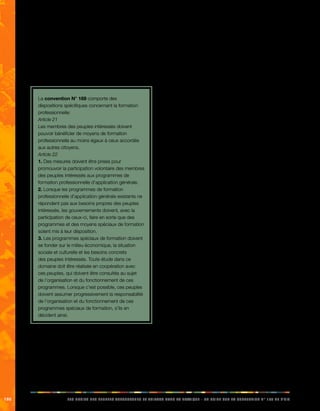 160 LES DROITS DES PEUPLES AUTOCHTONES ET TRIBAUX DANS LA PRATIQUE - UN GUIDE SUR LA CONVENTION N° 169 DE L’OIT 
12.3. Accès à la formation 
professionnelle 
Sans accès égal à la formation, l’obtention d’un emploi ou 
la pratique d’une profession demeurent irréalisables, dans 
la mesure où la formation est un élément essentiel de la 
promotion de l’égalité des chances. 
La convention N° 169 comporte des 
dispositions spécifiques concernant la formation 
professionnelle: 
Article 21 
Les membres des peuples intéressés doivent 
pouvoir bénéficier de moyens de formation 
professionnelle au moins égaux à ceux accordés 
aux autres citoyens. 
Article 22 
1. Des mesures doivent être prises pour 
promouvoir la participation volontaire des membres 
des peuples intéressés aux programmes de 
formation professionnelle d’application générale. 
2. Lorsque les programmes de formation 
professionnelle d’application générale existants ne 
répondent pas aux besoins propres des peuples 
intéressés, les gouvernements doivent, avec la 
participation de ceux-ci, faire en sorte que des 
programmes et des moyens spéciaux de formation 
soient mis à leur disposition. 
3. Les programmes spéciaux de formation doivent 
se fonder sur le milieu économique, la situation 
sociale et culturelle et les besoins concrets 
des peuples intéressés. Toute étude dans ce 
domaine doit être réalisée en coopération avec 
ces peuples, qui doivent être consultés au sujet 
de l’organisation et du fonctionnement de ces 
programmes. Lorsque c’est possible, ces peuples 
doivent assumer progressivement la responsabilité 
de l’organisation et du fonctionnement de ces 
programmes spéciaux de formation, s’ils en 
décident ainsi. 
La convention ne traite pas uniquement de la formation 
professionnelle générale mais également des programmes 
de formation spécifiques qui se basent sur l’environnement 
économique, les conditions sociales et culturelles et les 
besoins concrets des peuples autochtones, car ce type 
de formation est plus susceptible de promouvoir l’égalité 
des chances. Lorsque des formations de ce type sont 
mises au point, il est impératif de consulter les peuples 
indigènes concernés et, le cas échéant, de leur confier la 
responsabilité de ces programmes. 
12.4. Application concrète: emploi et 
droits des travailleurs 
Népal: les kamaiyas 
Le kamaiya est un système de servitude pour dette qui 
était particulièrement répandu dans les basses terres de 
l’Ouest du Népal jusqu’à son abolition, en 2000. Plus de 
98 % des kamaiyas ou travailleurs en servitude pour dette 
étaient issus de la communauté autochtone Tharu. Ils 
continuent de souffrir des torts causés par ce système, 
comme le manque de terres, l’exploitation au travail, le 
manque d’éducation et une pauvreté généralisée. 
Les Tharus sont des autochtones de la ceinture des 
basses plaines du Népal appelée Teraï. Le Teraï a subi 
des changements radicaux au cours des 60 dernières 
années. Cette zone de jungle, infectée par le paludisme 
et à la population clairsemée, est devenue le grenier à blé 
et le coeur industriel du pays. Avant les années 1950, la 
région était presque uniquement habitée par des peuples 
autochtones, le plus grand groupe étant les Tharus. De 
nos jours, plus de la moitié de la population népalaise 
vit sur cette étroite bande de terre plate. Les vagues 
d’implantation de peuples des collines, qui appartiennent 
à des castes de haut rang, ont privé les Tharus de 
leurs terres ancestrales, pour lesquelles ils possédaient 
rarement des titres de propriété. Les nouveaux arrivants 
étaient plus instruits et avaient souvent des relations avec 
le milieu politique, grâce auxquelles ils pouvaient obtenir 
des terres et les titres de propriété correspondants. 
De fait, de vastes étendues de terre appartenaient aux 
ministres et aux hommes politiques. Au bout de quelques 
années, les familles Tharu se sont retrouvées fortement 
endettées envers les nouveaux propriétaires terriens et 
réduits à l’état de travailleurs en servitude pour dette. 
Avec l’avènement d’une démocratie multipartite en 1990, 
certaines ONG ont commencé à remettre en cause le 
système de la servitude pour dette, par l’intermédiaire 
de stratégies de développement communautaire, dont 
des programmes de sensibilisation, d’alphabétisation 
et des projets rémunérateurs au profit des kamaiyas. 
La lutte pour l’abolition réelle de la servitude pour dette 
a été longue mais, en 2000, un groupe de kamaiyas a 
organisé une grève d’occupation devant les bureaux 
 