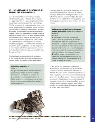 iiix. Cacnostt et coopéainort au-delà des finortèers 165 
13.1. Séparation d’un ou de plusieurs 
peuples par des frontières 
L’une des caractéristiques inhérentes aux peuples 
autochtones est que leur installation dans un pays ou 
une région est antérieure à toute conquête, colonisation 
ou délimitation des frontières de l’État (voir la rubrique 
1.1). Par conséquent, de nombreux peuples autochtones 
ont été divisés ou séparés malgré eux par des frontières 
internationales qui, tracées en travers de leurs territoires, 
entravent la communication entre les membres de ces 
peuples. C’est le cas, par exemple, du peuple sami et du 
territoire traditionnel sami, qui est divisé par les frontières 
de quatre États-nations (Finlande, Norvège, Russie et 
Suède), pour des raisons géopolitiques. Dans d’autres 
cas, les frontières des États empêchent les peuples 
autochtones de garder ou de renforcer les contacts et la 
coopération qu’ils avaient établis avec d’autres peuples 
et communautés autochtones qui se trouvent à présent 
de l’autre côté d’une frontière, par exemple les Chins de 
Birmanie et d’Inde. 
Pour faire face à ce type de situation, la convention 
N° 169 comporte un article qui traite en particulier des 
contacts et de la coopération au-delà des frontières: 
Convention N°169 de l’OIT 
Article 32: 
Les gouvernements doivent prendre les mesures 
appropriées, y compris au moyen d’accords 
internationaux, pour faciliter les contacts et 
la coopération entre les peuples indigènes et 
tribaux à travers les frontières, y compris dans les 
domaines économique, social, culturel, spirituel et 
de l’environnement. 
Cette disposition ne s’applique pas uniquement aux 
peuples autochtones qui ont été divisés de manière 
interne par des frontières, mais également aux peuples 
autochtones qui, bien qu’ils ne soient pas divisés par 
des frontières, peuvent bénéficier de la coopération avec 
d’autres peuples autochtones situés de l’autre côté d’une 
frontière. 
La Déclaration de l’ONU sur les droits des 
peuples autochtones comporte une disposition 
analogue: 
Article 36 
1. Les peuples autochtones, en particulier 
ceux qui vivent de part et d’autre de frontières 
internationales, ont le droit d’entretenir et de 
développer, à travers ces frontières, des contacts, 
des relations et des liens de coopération avec leurs 
propres membres ainsi qu’avec les autres peuples, 
notamment des activités ayant des buts spirituels, 
culturels, politiques, économiques et sociaux. 
2. Les États prennent, en consultation et en 
coopération avec les peuples autochtones, des 
mesures efficaces pour faciliter l’exercice de ce 
droit et en assurer l’application. 
Le droit des peuples autochtones à entretenir et à 
développer des contacts et des liens de coopération 
à travers les frontières internationales est de nature 
différente des autres normes internationales relatives aux 
droits des peuples autochtones, car son application exige 
qu’au moins deux États adoptent des mesures politiques, 
administrative et/ou juridiques. La condition préalable à 
l’application de ce droit est donc que les États concernés 
entretiennent des relations amicales et soient prêts à 
coopérer afin que les moyens nécessaires à l’application 
de ce droit soient mis en oeuvre. 
 