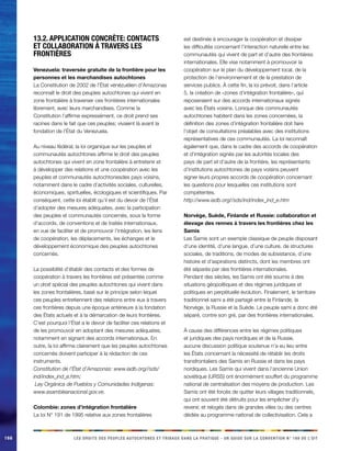 166 
LES DROITS DES PEUPLES AUTOCHTONES ET TRIBAUX DANS LA PRATIQUE - UN GUIDE SUR LA CONVENTION N° 169 DE L’OIT 
13.2. Application concrète: contacts et collaboration à travers les frontières 
Venezuela: traversée gratuite de la frontière pour les personnes et les marchandises autochtones 
La Constitution de 2002 de l’État vénézuélien d’Amazonas reconnaît le droit des peuples autochtones qui vivent en zone frontalière à traverser ces frontières internationales librement, avec leurs marchandises. Comme la Constitution l’affirme expressément, ce droit prend ses racines dans le fait que ces peuples: vivaient là avant la fondation de l’État du Venezuela. 
Au niveau fédéral, la loi organique sur les peuples et communautés autochtones affirme le droit des peuples autochtones qui vivent en zone frontalière à entretenir et à développer des relations et une coopération avec les peuples et communautés autochtonesdes pays voisins, notamment dans le cadre d’activités sociales, culturelles, économiques, spirituelles, écologiques et scientifiques. Par conséquent, cette loi établit qu’il est du devoir de l’État d’adopter des mesures adéquates, avec la participation des peuples et communautés concernés, sous la forme d’accords, de conventions et de traités internationaux, en vue de faciliter et de promouvoir l’intégration, les liens de coopération, les déplacements, les échanges et le développement économique des peuples autochtones concernés. 
La possibilité d’établir des contacts et des formes de coopération à travers les frontières est présentée comme un droit spécial des peuples autochtones qui vivent dans les zones frontalières, basé sur le principe selon lequel ces peuples entretiennent des relations entre eux à travers ces frontières depuis une époque antérieure à la fondation des États actuels et à la démarcation de leurs frontières. C’est pourquoi l’État a le devoir de faciliter ces relations et de les promouvoir en adoptant des mesures adéquates, notamment en signant des accords internationaux. En outre, la loi affirme clairement que les peuples autochtones concernés doivent participer à la rédaction de ces instruments. 
Constitution de l’État d’Amazonas: www.iadb.org//sds/ ind/index_ind_e.htm; 
Ley Orgánica de Pueblos y Comunidades Indígenas: www.asambleanacional.gov.ve. 
Colombie: zones d’intégration frontalière 
La loi N° 191 de 1995 relative aux zones frontalières est destinée à encourager la coopération et dissiper les difficultés concernant l’interaction naturelle entre les communautés qui vivent de part et d’autre des frontières internationales. Elle vise notamment à promouvoir la coopération sur le plan du développement local, de la protection de l’environnement et de la prestation de services publics. À cette fin, la loi prévoit, dans l’article 5, la création de «zones d’intégration frontalière», qui reposeraient sur des accords internationaux signés avec les États voisins. Lorsque des communautés autochtones habitent dans les zones concernées, la définition des zones d’intégration frontalière doit faire l’objet de consultations préalables avec des institutions représentatives de ces communautés. La loi reconnaît également que, dans le cadre des accords de coopération et d’intégration signés par les autorités locales des pays de part et d’autre de la frontière, les représentants d’institutions autochtones de pays voisins peuvent signer leurs propres accords de coopération concernant les questions pour lesquelles ces institutions sont compétentes. 
http://www.iadb.org//sds/ind/index_ind_e.htm 
Norvège, Suède, Finlande et Russie: collaboration et élevage des rennes à travers les frontières chez les Samis 
Les Samis sont un exemple classique de peuple disposant d’une identité, d’une langue, d’une culture, de structures sociales, de traditions, de modes de subsistance, d’une histoire et d’aspirations distincts, dont les membres ont été séparés par des frontières internationales. 
Pendant des siècles, les Samis ont été soumis à des situations géopolitiques et des régimes juridiques et politiques en perpétuelle évolution. Finalement, le territoire traditionnel sami a été partagé entre la Finlande, la Norvège, la Russie et la Suède. Le peuple sami a donc été séparé, contre son gré, par des frontières internationales. 
À cause des différences entre les régimes politiques et juridiques des pays nordiques et de la Russie, aucune discussion politique soutenue n’a eu lieu entre les États concernant la nécessité de rétablir les droits transfrontaliers des Samis en Russie et dans les pays nordiques. Les Samis qui vivent dans l’ancienne Union soviétique (URSS) ont énormément souffert du programme national de centralisation des moyens de production. Les Samis ont été forcés de quitter leurs villages traditionnels, qui ont souvent été détruits pour les empêcher d’y revenir, et relogés dans de grandes villes ou des centres dédiés au programme national de collectivisation. Cela a  