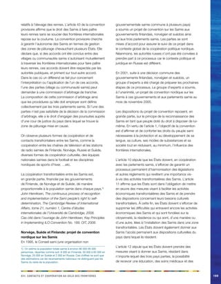 e a r x d r d o c riii. Cacnstt t oopéainot u-elà es finotèes169 
relatifs à l’élevage des rennes. L’article 43 de la convention provisoire affirme que le droit des Samis à faire paître leurs rennes sans se soucier des frontières internationales repose sur la coutume. La convention provisoire cherche à garantir l’autonomie des Samis en termes de gestion des zones de pâturage chevauchant plusieurs États. Elle déclare que, si des accords ont été conclus entre des villages ou communautés samis s’autorisant mutuellement à traverser les frontières internationales pour faire paître leurs rennes, ces accords doivent être respectés par les autorités publiques, et priment sur tout autre accord. Dans le cas où un différend se fait jour concernant l’interprétation ou l’application de l’un de ces accords, l’une des parties (village ou communauté samis) peut demander à une commission d’arbitrage de trancher. La composition de cette commission d’arbitrage ainsi que les procédures qu’elle doit employer sont définis collectivement par les trois parlements samis. Si l’une des parties n’est pas satisfaite de la décision de la commission d’arbitrage, elle a le droit d’engager des poursuites auprès d’une cour de justice du pays dans lequel se trouve la zone de pâturage mise en cause. 
On observe plusieurs formes de coopération et de contacts transfrontaliers entre les Samis, comme la coopération entre les chaînes de télévision et les stations de radio samies de Finlande, Norvège, Russie et Suède, diverses formes de coopération culturelle, des équipes nationales samies dans le football et les disciplines nordiques de sports d’hiver, …etc. 
La coopération transfrontalière entre les Samis est, en grande partie, financée par les gouvernements de Finlande, de Norvège et de Suède, de manière proportionnelle à la population samie dans chaque pays.1) 
John Henriksen, The continuous process of recognition and implementation of the Sami people’s right to self- determination, The Cambridge Review of International Affairs, tome 21, numéro 1, Centre d’études internationales de l’Université de Cambridge, 2008. 
Cas cité dans l’ouvrage de John Henriksen, Key Principles in Implementing ILO Convention No. 169, OIT, 2008. 
Norvège, Suède et Finlande: projet de convention nordique sur les Samis 
En 1995, le Conseil sami (une organisation non 
1) On estime la population totale samie à environ 80 000-95 000 personnes, réparties comme suit: 8 000 en Finlande, 50 000 à 65 000 en Norvège, 20 000 en Suède et 2 000 en Russie. Ces chiffres ne sont que des estimations car les recensements nationaux ne distinguent pas les Samis du reste de la population. gouvernementale samie commune à plusieurs pays) a soumis un projet de convention sur les Samis aux gouvernements finlandais, norvégien et suédois ainsi qu’aux trois parlements samis. Les parties se sont mises d’accord pour assurer le suivi de ce projet dans le contexte global de la coopération politique nordique. Néanmoins, les autorités russes n’ont pas été conviées à prendre part à ce processus car le contexte politique et juridique en Russie est différent. 
En 2001, suite à une décision commune des gouvernements finlandais, norvégien et suédois, un groupe d’experts a été chargé de préparer les prochaines étapes de ce processus. Le groupe d’experts a soumis, à l’unanimité, un projet de convention nordique sur les Samis à ces gouvernements et aux parlements samis au mois de novembre 2005. 
Les dispositions du projet de convention reposent, en grande partie, sur le principe de la reconnaissance des Samis en tant que peuple doté du droit à disposer de lui- même. En vertu de l’article 1, l’objectif de la convention est d’affirmer et de conforter les droits du peuple sami nécessaires à la protection et au développement de sa langue, sa culture, ses modes de subsistances et sa société tout en réduisant, au minimum, l’influence des frontières internationales. 
L’article 10 stipule que les États doivent, en coopération avec les parlements samis, s’efforcer de garantir un processus permanent d’harmonisation des législations et autres règlements qui revêtent une importance vis- à-vis des activités transfrontalières des Samis. L’article 11 affirme que les États sont dans l’obligation de mettre en oeuvre des mesures visant à faciliter les activités économiques transfrontalières des Samis et de prendre des dispositions concernant leurs besoins culturels transfrontaliers. À cette fin, les États doivent s’efforcer de supprimer les difficultés qui entravent encore les activités économiques des Samis et qui sont fondées sur la citoyenneté, la résidence ou qui sont, d’une manière ou d’une autre, liées à l’installation des Samis dans une zone transfrontalière. Les États doivent également donner aux Samis l’accès permanent aux dispositions culturelles du pays dans lequel ils résident. 
L’article 12 stipule que les États doivent prendre des mesures visant à donner aux Samis, résidant dans n’importe lequel des trois pays parties, la possibilité de recevoir une éducation, des soins médicaux et des  