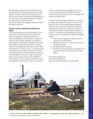 e a r x d r d o c riii. Cacnstt t oopéainot u-elà es finotèes171 
aux organisations autochtones et écologistes des deux pays. Elle a d’abord été accueillie comme un rêve quasi utopique. Toutefois, lorsqu’en 1995, les deux pays ont signé un accord de paix, ce projet a été partiellement pris en compte et une zone naturelle binationale protégée a été créée des deux côtés de la frontière. 
http://www.ambiente.gov.ec/paginas_espanol/4ecuador/ docs/areas/condor.htm 
Équateur et Pérou: Fédération binationale des Zápara 
À une certaine époque, le peuple Zápara était l’un des plus importants de l’Amazonie. Mais aux XIXe et XXe siècles, sa population a singulièrement diminué en raison des épidémies et de l’exploitation du caoutchouc foisonnant dans la région; exploitation qui reposait en grande partie sur des pratiques d’esclavage et de travail forcé infligées à la population autochtone. Le territoire traditionnel des Zápara a été divisé par la frontière définie entre l’Équateur et le Pérou en 1941. La majeure partie de la population zápara se trouve du côté péruvien (environ 700 personnes) alors que le côté équatorien n’abrite que 150 à 200 Zápara. Parmi ceux-ci, seuls 15 personnes parlent la langue zápara. C’est pourquoi l’UNESCO a inscrit la langue et la culture zápara au Patrimoine culturel immatériel de l’humanité en 2001. Depuis lors, plusieurs initiatives ont été lancées pour protéger et promouvoir la culture zápara, notamment des initiatives visant à sauvegarder la langue zápara et à fournir un enseignement bilingue aux enfants zápara. 
En 2003, un groupe de Záparas équatoriens a descendu les rivières pour traverser la frontière et rendre visite aux Záparas du Pérou, dont ils étaient séparés depuis plus de 60 ans. Cela a donné lieu à une série de rencontres binationales et a débouché, en 2006, sur la création de la Fédération binationale du peuple Zápara d’Équateur et du Pérou. La troisième rencontre binationale du peuple Zápara a eu lieu en mars 2009. Elle s’était fixé les objectifs suivants: 
Renforcement et organisation des liens entre les • membres d’une même famille; 
Élaboration de mesures en faveur d’une éducation • interculturelle bilingue; 
Échange de savoirs artisanaux;• 
Élaboration de mesures relatives à l’organisation du • recueil de l’histoire et de la philosophe du peuple Zápara. 
http://piatsaw.blogspot.com 
http://www.codenpe.gov.ec 
http://www.elnuevoempresario.com/noticia_6045  