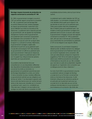 180 LES DROITS DES PEUPLES AUTOCHTONES ET TRIBAUX DANS LA PRATIQUE - UN GUIDE SUR LA CONVENTION N° 169 DE L’OIT 
Norvège: moyens innovants de production de 
rapports concernant la convention N° 169 
En 1993, le gouvernement norvégien a soumis à 
l’OIT son premier rapport concernant la convention 
N° 169. Le parlement sami de Norvège était 
en profond désaccord avec certains passages 
du rapport gouvernemental, notamment ceux 
qui se référaient aux droits sur les terres et les 
ressources. Le parlement sami a répondu par écrit 
au gouvernement, afin de signaler les importantes 
divergences d’opinion entre le gouvernement 
et le parlement sami concernant l’avancement 
de l’application de la convention N° 169. Il a 
demandé à ce que son point de vue figure dans 
le rapport ou y soit joint en annexe. Néanmoins, 
le gouvernement norvégien a rejeté cette 
demande et le point de vue du parlement sami 
n’a pas été communiqué à l’OIT. Des membres 
du gouvernement ont affirmé au parlement sami 
que le gouvernement n’était pas en mesure de 
transmettre le rapport du parlement sami à l’OIT 
car il le jugeait trop critique envers les opinions 
exprimées par le gouvernement. 
Ce problème était étroitement lié à une 
compréhension et une interprétation différentes 
des dispositions fondamentales de la convention 
concernant les droits sur les terres. Le 
gouvernement et le parlement autochtones sami 
de Norvège interprétaient le contenu de l’article 
14 de la convention de deux manières différentes. 
Le gouvernement estimait que ses obligations aux 
termes de l’article 14 se résumaient à garantir avec 
force le droit des Samis à jouir de l’usufruit de leurs 
terres et des ressources naturelles qui s’y trouvent. 
Le parlement sami, quant à lui, considérait que 
l’État était dans l’obligation de reconnaître et de 
protéger les droits des Samis à posséder et à être 
propriétaires de leurs terres, ainsi qu’à jouir de leur 
usufruit. 
Le parlement sami a attiré l’attention de l’OIT sur 
cette situation. La commission d’experts de l’OIT 
s’est déclarée préoccupée que le rapport n’ait 
pas fait état du point de vue du parlement sami. 
Cette préoccupation était très probablement 
liée à l’initiative prise par le parlement sami. Cet 
incident a incité le gouvernement norvégien et le 
parlement sami à trouver un accord, selon lequel 
le gouvernement s’engage à envoyer ses rapports 
concernant la convention N° 169 au parlement 
sami, afin que celui-ci formule ses commentaires, 
puis à transmettre les commentaires du parlement 
à l’OIT en les intégrant à ses rapports officiels. 
Suite à cet accord, la commission d’experts a 
déclaré qu’elle «se félicite vivement d’un dialogue 
entre le gouvernement et le Parlement Sami en ce 
qui concerne l’application de la convention. Elle 
note que cette attitude correspond à l’approche 
suggérée au Point VIII du formulaire de rapport et 
attend avec intérêt la poursuite de cet échange 
d’informations et de points de vue. Elle considère 
que c’est dans le cadre de la présentation régulière 
de rapports sur l’application de la convention que 
ce dialogue pourra le mieux s’épanouir.»7) 
Au mois d’avril 2003, le gouvernement a soumis 
au parlement national norvégien (le Storting) 
un projet de loi sur le Finnmark concernant les 
droits sur les terres et les ressources. Il a été 
fortement critiqué par les institutions samies et 
en particulier par le parlement sami pour qui 
ce projet de loi ne répondait pas aux normes 
juridiques internationales en ce qui concerne la 
reconnaissance et la protection des droits des 
7) Document ILOLEX N° 061995NOR1691. 
 