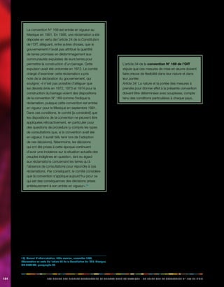 184 LES DROITS DES PEUPLES AUTOCHTONES ET TRIBAUX DANS LA PRATIQUE - UN GUIDE SUR LA CONVENTION N° 169 DE L’OIT 
La convention N° 169 est entrée en vigueur au 
Mexique en 1991. En 1998, une réclamation a été 
déposée en vertu de l’article 24 de la Constitution 
de l’OIT, alléguant, entre autres choses, que le 
gouvernement n’avait pas attribué la quantité 
de terres promises en dédommagement aux 
communautés expulsées de leurs terres pour 
permettre la construction d’un barrage. Cette 
expulsion avait été ordonnée en 1972. Le comité 
chargé d’examiner cette réclamation a pris 
note de la déclaration du gouvernement, qui 
souligne: «il n’est pas possible d’alléguer que 
les décrets émis en 1972, 1973 et 1974 pour la 
construction du barrage violent des dispositions 
de la convention N° 169 comme l’indique la 
réclamation, puisque cette convention est entrée 
en vigueur pour le Mexique en septembre 1991. 
Dans ces conditions, le comité [a considéré] que 
les dispositions de la convention ne peuvent être 
appliquées rétroactivement, en particulier pour 
des questions de procédure (y compris les types 
de consultations que, si la convention avait été 
en vigueur, il aurait fallu tenir lors de l’adoption 
de ces décisions). Néanmoins, les décisions 
qui ont été prises à cette époque continuent 
d’avoir une incidence sur la situation actuelle des 
peuples indigènes en question, tant eu égard 
aux réclamations concernant les terres qu’à 
l’absence de consultations pour répondre à ces 
réclamations. Par conséquent, le comité considère 
que la convention s’applique aujourd’hui pour ce 
qui est des conséquences des décisions prises 
antérieurement à son entrée en vigueur».10) 
14.9. Flexibilité dans la mise en oeuvre 
La diversité des peuples autochtones et du contexte 
des différents pays qui ont ratifié la convention N° 169 
est considérable, par exemple en ce qui concerne la 
proportion que représente la population autochtone, 
les caractéristiques géographiques et le niveau général 
de développement des pays concernés. De plus, la 
convention indique qu’il est nécessaire d’élaborer des 
mesures de mise en oeuvre de l’obligation de consultation 
auprès des peuples autochtones concernés, en fonction 
10) Conseil d’administration, 276e session, novembre 1999, 
Réclamation en vertu de l’article 24 de la Constitution de l’OIT, Mexique, 
GB.276/16/3, paragraphe 36. 
de leurs propres priorités de développement. Il n’est donc 
pas possible d’utiliser un modèle unique d’application 
de la convention. Ce processus doit être conçu et 
développé avec soin par les gouvernements et les 
peuples autochtones concernés, afin de l’adapter aux 
circonstances. 
L’article 34 de la convention N° 169 de l’OIT 
stipule que ces mesures de mise en oeuvre doivent 
faire preuve de flexibilité dans leur nature et dans 
leur portée: 
Article 34: La nature et la portée des mesures à 
prendre pour donner effet à la présente convention 
doivent être déterminées avec souplesse, compte 
tenu des conditions particulières à chaque pays. 
L’article 34 va au-delà de l’obligation qui est faite aux États 
de donner effet à toutes les dispositions de la convention. 
Il établit que les mesures d’application de la convention 
doivent être déterminées avec souplesse et tenir compte 
des circonstances. 
Il importe également de rappeler qu’il est impossible de 
poser des réserves aux obligations énoncées dans la 
convention N° 169, autres que celles prévues par cet 
instrument. 
14.10. Recours afin d’obtenir des 
clarifications concernant les 
dispositions des conventions de l’OIT 
Il appartient d’abord aux gouvernements concernés de 
décider si les lois et procédures nationales sont ou non 
compatibles avec les normes établies par les conventions 
internationales du travail. S’ils ont ratifié ces conventions, 
ils doivent en décider par le biais des procédures prévues 
par l’OIT en matière d’examen des rapports concernant 
l’application des conventions ratifiées. 
Les mandants de l’OIT peuvent demander à ce que le 
sens de certaines dispositions des conventions de l’OIT 
fasse l’objet d’une clarification, en sollicitant l’opinion 
informelle du Bureau international du Travail. 
Comme la Constitution de l’OIT ne confère aucune 
compétence spécifique au Bureau en matière 
d’interprétation des conventions, celui-ci doit se contenter 
de fournir les informations permettant aux mandants 
d’évaluer avec justesse la portée de l’une des dispositions 
d’une convention. Dans le cadre de ce processus, le 
Bureau prend en compte tous les éléments pertinents que 
 