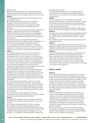 188 
LES DROITS DES PEUPLES AUTOCHTONES ET TRIBAUX DANS LA PRATIQUE - UN GUIDE SUR LA CONVENTION N° 169 DE L’OIT 
desdits peuples; 
c) adopter, avec la participation et la coopération des peuples affectés, des mesures tendant à aplanir les difficultés que ceux-ci éprouvent à faire face à de nouvelles conditions de vie et de travail. 
Article 6 
1. En appliquant les dispositions de la présente convention, les gouvernements doivent: 
a) consulter les peuples intéressés, par des procédures appropriées, et en particulier à travers leurs institutions représentatives, chaque fois que l’on envisage des mesures législatives ou administratives susceptibles de les toucher directement; 
b) mettre en place les moyens par lesquels lesdits peuples peuvent, à égalité au moins avec les autres secteurs de la population, participer librement et à tous les niveaux à la prise de décisions dans les institutions électives et les organismes administratifs et autres qui sont responsables des politiques et des programmes qui les concernent; 
c) mettre en place les moyens permettant de développer pleinement les institutions et initiatives propres à ces peuples et, s’il y a lieu, leur fournir les ressources nécessaires à cette fin. 
2. Les consultations effectuées en application de la présente convention doivent être menées de bonne foi et sous une forme appropriée aux circonstances, en vue de parvenir à un accord ou d’obtenir un consentement au sujet des mesures envisagées. 
Article 7 
1. Les peuples intéressés doivent avoir le droit de décider de leurs propres priorités en ce qui concerne le processus du développement, dans la mesure où celui-ci a une incidence sur leur vie, leurs croyances, leurs institutions et leur bien-être spirituel et les terres qu’ils occupent ou utilisent d’une autre manière, et d’exercer autant que possible un contrôle sur leur développement économique, social et culturel propre. En outre, lesdits peuples doivent participer à l’élaboration, à la mise en oeuvre et à l’évaluation des plans et programmes de développement national et régional susceptibles de les toucher directement. 
2. L’amélioration des conditions de vie et de travail des peuples intéressés et de leur niveau de santé et d’éducation, avec leur participation et leur coopération, doit être prioritaire dans les plans de développement économique d’ensemble des régions qu’ils habitent. Les projets particuliers de développement de ces régions doivent également être conçus de manière à promouvoir une telle amélioration. 
3. Les gouvernements doivent faire en sorte que, s’il y a lieu, des études soient effectuées en coopération avec les peuples intéressés, afin d’évaluer l’incidence sociale, spirituelle, culturelle et sur l’environnement que les activités de développement prévues pourraient avoir sur eux. Les résultats de ces études doivent être considérés comme un critère fondamental pour la mise en oeuvre de ces activités. 
4. Les gouvernements doivent prendre des mesures, en coopération avec les peuples intéressés, pour protéger et préserver l’environnement dans les territoires qu’ils habitent. 
Article 8 
1. En appliquant la législation nationale aux peuples intéressés, il doit être dûment tenu compte de leurs coutumes ou de leur droit coutumier. 
2. Les peuples intéressés doivent avoir le droit de conserver leurs coutumes et institutions dès lors qu’elles ne sont pas incompatibles avec les droits fondamentaux définis par le système juridique national et avec les droits de l’homme reconnus au niveau international. Des procédures doivent être établies, en tant que de besoin, pour résoudre les conflits éventuellement soulevés par l’application de ce principe. 
3. L’application des paragraphes 1 et 2 du présent article ne doit pas empêcher les membres desdits peuples d’exercer les droits reconnus à tous les citoyens et d’assumer les obligations correspondantes. 
Article 9 
1. Dans la mesure où cela est compatible avec le système juridique national et avec les droits de l’homme reconnus au niveau international, les méthodes auxquelles les peuples intéressés ont recours à titre coutumier pour réprimer les délits commis par leurs membres doivent être respectées. 
2. Les autorités et les tribunaux appelés à statuer en matière pénale doivent tenir compte des coutumes de ces peuples dans ce domaine. 
Article 10 
1. Lorsque des sanctions pénales prévues par la législation générale sont infligées à des membres des peuples intéressés, il doit être tenu compte de leurs caractéristiques économiques, sociales et culturelles. 
2. La préférence doit être donnée à des formes de sanction autres que l’emprisonnement. 
Article 11 
La prestation obligatoire de services personnels, rétribués ou non, imposée sous quelque forme que ce soit aux membres des peuples intéressés, doit être interdite sous peine de sanctions légales, sauf dans les cas prévus par la loi pour tous les citoyens. 
Article 12 
Les peuples intéressés doivent bénéficier d’une protection contre la violation de leurs droits et pouvoir engager une procédure légale, individuellement ou par l’intermédiaire de leurs organes représentatifs, pour assurer le respect effectif de ces droits. Des mesures doivent être prises pour faire en sorte que, dans toute procédure légale, les membres de ces peuples puissent comprendre et se faire comprendre, au besoin grâce à un interprète ou par d’autres moyens efficaces. 
PARTIE II. TERRES 
Article 13 
1. En appliquant les dispositions de cette partie de la convention, les gouvernements doivent respecter l’importance spéciale que revêt pour la culture et les valeurs spirituelles des peuples intéressés la relation qu’ils entretiennent avec les terres ou territoires, ou avec les deux, selon le cas, qu’ils occupent ou utilisent d’une autre manière, et en particulier des aspects collectifs de cette relation. 
2. L’utilisation du terme terres dans les articles 15 et 16 comprend le concept de territoires, qui recouvre la totalité de l’environnement des régions que les peuples intéressés occupent ou qu’ils utilisent d’une autre manière. 
Article 14 
1. Les droits de propriété et de possession sur les terres qu’ils occupent traditionnellement doivent être reconnus aux peuples intéressés. En outre, des mesures doivent être prises dans les cas appropriés pour sauvegarder le droit des peuples intéressés d’utiliser les terres non exclusivement occupées par eux, mais auxquelles ils ont traditionnellement accès pour leurs activités traditionnelles et de subsistance. Une attention particulière doit être portée à cet égard à la situation des peuples nomades et des agriculteurs itinérants. 
2. Les gouvernements doivent en tant que de besoin prendre des mesures pour identifier les terres que les peuples intéressés occupent traditionnellement et pour garantir la protection effective de leurs droits de propriété et de possession.  